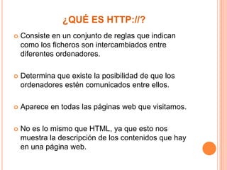 ¿QUÉ ES HTTP://?


Consiste en un conjunto de reglas que indican
como los ficheros son intercambiados entre
diferentes ordenadores.



Determina que existe la posibilidad de que los
ordenadores estén comunicados entre ellos.



Aparece en todas las páginas web que visitamos.



No es lo mismo que HTML, ya que esto nos
muestra la descripción de los contenidos que hay
en una página web.

 