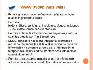 WWW (WORD WIDE WEB)










Éstas siglas nos hacen referencia a páginas web, lo
cual es la parte más visual.
Combina
texto, gráficos, sonidos, animaciones, vídeos, imágenes
… los cuales llaman nuestra atención.
Permite enlazar la información que hay en una web, lo
cuál, fue creado por Tim Berners-Lee.
EEUU, considero necesario integrar la información
militar de modo que la salida o eliminación de parte de
información no afectara al resto de la información, ni
tampoco a la posibilidad de mantener esa información
conectada entre sí.
Permite a los usuarios acceder a toda la información
solo con conectarse a una de las redes interconectadas.

 