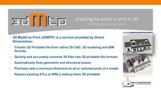 • 3D Model to Print (3DMTP) is a service provided by Direct
Dimensions:
• Creates 3D Printable file from native 3D CAD, 3D modeling and BIM
formats
• Quickly and accurately converts 3D files into 3D printable file formats
• Automatically fixes geometric and structural issues
• Precisely sets a minimum thickness to all or selected parts of a model
• Repairs existing STLs or WRLs making them 3D printable
Ensuring the ability to print in 3D
Software as a service
 
