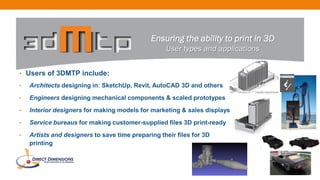 • Users of 3DMTP include:
• Architects designing in: SketchUp, Revit, AutoCAD 3D and others
• Engineers designing mechanical components & scaled prototypes
• Interior designers for making models for marketing & sales displays
• Service bureaus for making customer-supplied files 3D print-ready
• Artists and designers to save time preparing their files for 3D
printing
Ensuring the ability to print in 3D
User types and applications
 