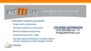 • Information needed to get started:
• Output scale or dimensions
• 3D printer model to be used to print
• Minimum thickness requirement
• Output file format: STL or WRL
• Any other special instructions, including: interior
removal, sectioning or other changes to the file
Ensuring the ability to print in 3D
Register for an account
FOR MORE INFORMATION
(410) 998-0880 ext. 111
Phil@3DMTPUSA.com
 