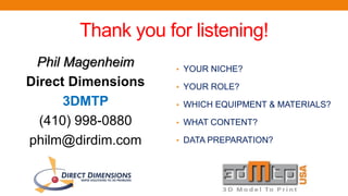 Thank you for listening!
Phil Magenheim
Direct Dimensions
3DMTP
(410) 998-0880
philm@dirdim.com
• YOUR NICHE?
• YOUR ROLE?
• WHICH EQUIPMENT & MATERIALS?
• WHAT CONTENT?
• DATA PREPARATION?
 