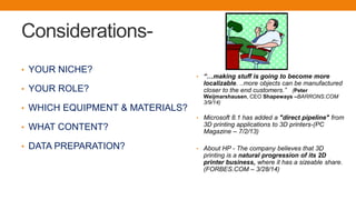 Considerations-
• YOUR NICHE?
• YOUR ROLE?
• WHICH EQUIPMENT & MATERIALS?
• WHAT CONTENT?
• DATA PREPARATION?
• “…making stuff is going to become more
localizable. ..more objects can be manufactured
closer to the end customers.” (Peter
Weijmarshausen, CEO Shapeways –BARRONS.COM
3/9/14)
• Microsoft 8.1 has added a "direct pipeline" from
3D printing applications to 3D printers-(PC
Magazine – 7/2/13)
• About HP - The company believes that 3D
printing is a natural progression of its 2D
printer business, where it has a sizeable share.
(FORBES.COM – 3/28/14)
 
