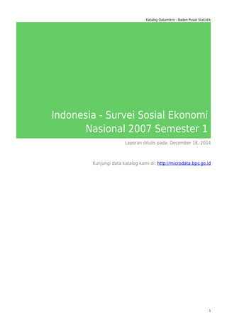 Katalog Datamikro - Badan Pusat Statistik
Indonesia - Survei Sosial Ekonomi
Nasional 2007 Semester 1
Laporan ditulis pada: December 18, 2014
Kunjungi data katalog kami di: http://microdata.bps.go.id
1
 