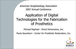 American Anaplastology Association 2007 Annual Conference Application of Digital Technologies for the Fabrication of Prosthetics Michael Raphael - Direct Dimensions, Inc. Paula Sauerborn - Center for Prosthetic Restoration, Inc. 
