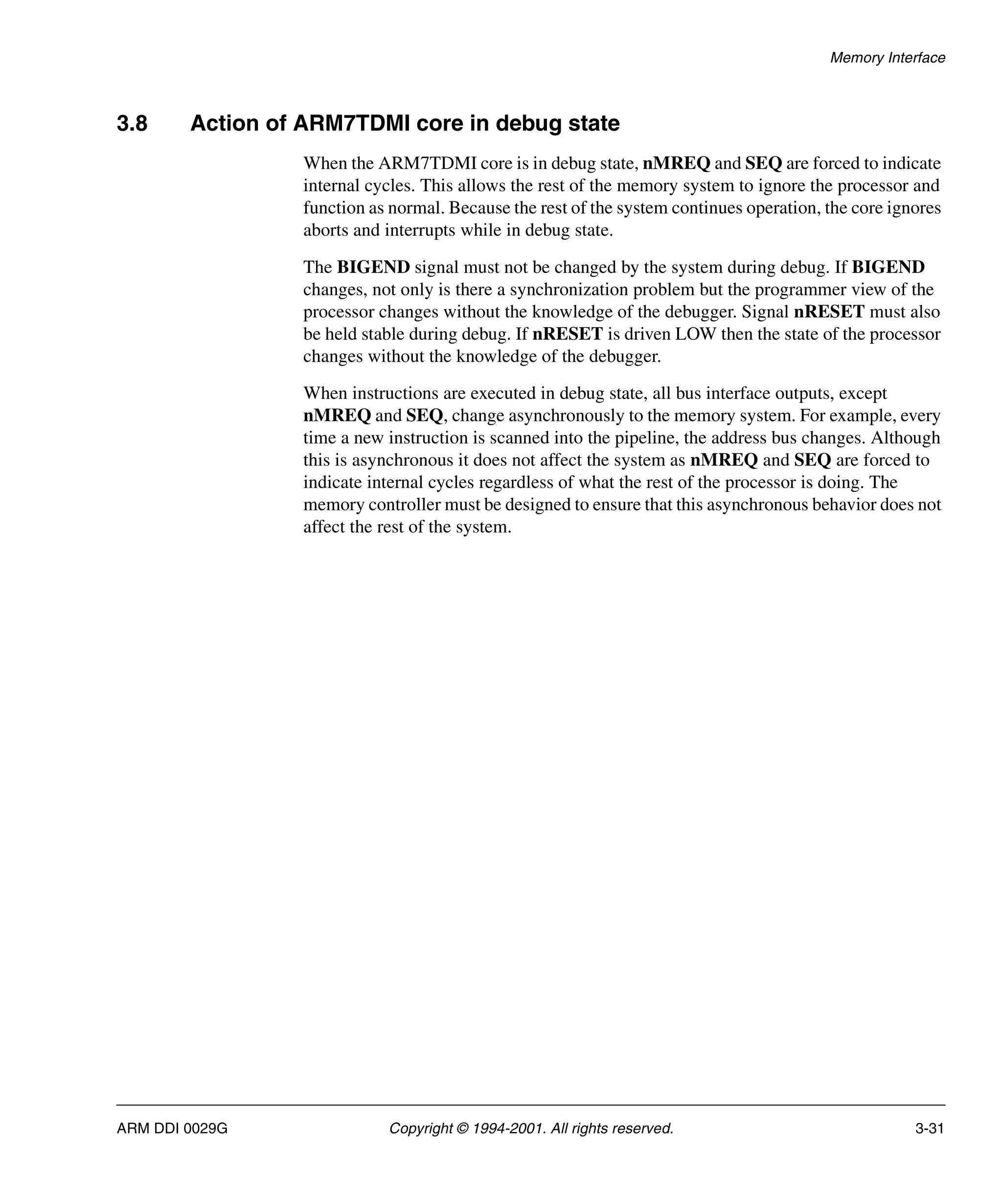 Memory Interface
ARM DDI 0029G Copyright © 1994-2001. All rights reserved. 3-31
3.8 Action of ARM7TDMI core in debug state
When the ARM7TDMI core is in debug state, nMREQ and SEQ are forced to indicate
internal cycles. This allows the rest of the memory system to ignore the processor and
function as normal. Because the rest of the system continues operation, the core ignores
aborts and interrupts while in debug state.
The BIGEND signal must not be changed by the system during debug. If BIGEND
changes, not only is there a synchronization problem but the programmer view of the
processor changes without the knowledge of the debugger. Signal nRESET must also
be held stable during debug. If nRESET is driven LOW then the state of the processor
changes without the knowledge of the debugger.
When instructions are executed in debug state, all bus interface outputs, except
nMREQ and SEQ, change asynchronously to the memory system. For example, every
time a new instruction is scanned into the pipeline, the address bus changes. Although
this is asynchronous it does not affect the system as nMREQ and SEQ are forced to
indicate internal cycles regardless of what the rest of the processor is doing. The
memory controller must be designed to ensure that this asynchronous behavior does not
affect the rest of the system.
 