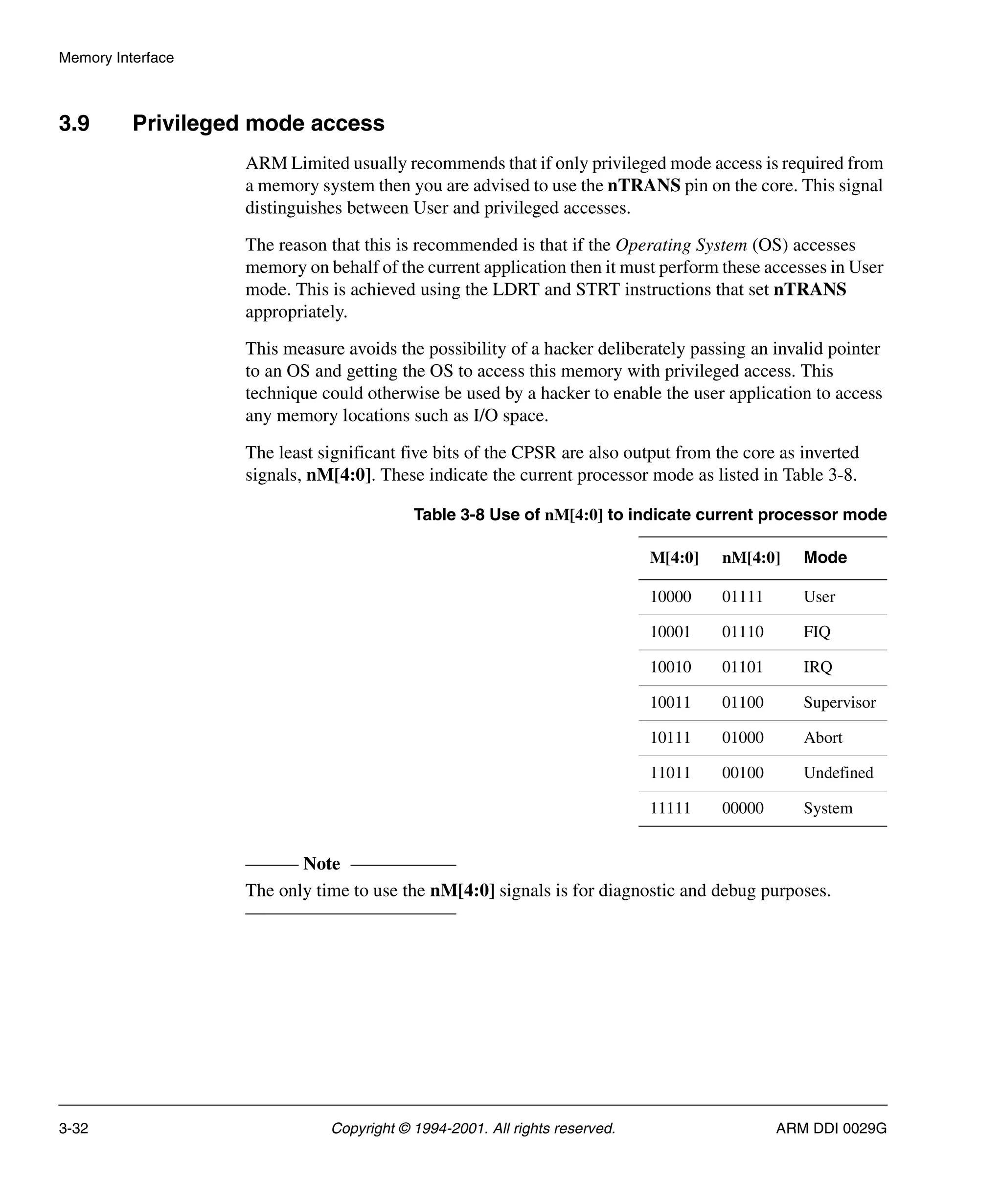 Memory Interface
3-32 Copyright © 1994-2001. All rights reserved. ARM DDI 0029G
3.9 Privileged mode access
ARM Limited usually recommends that if only privileged mode access is required from
a memory system then you are advised to use the nTRANS pin on the core. This signal
distinguishes between User and privileged accesses.
The reason that this is recommended is that if the Operating System (OS) accesses
memory on behalf of the current application then it must perform these accesses in User
mode. This is achieved using the LDRT and STRT instructions that set nTRANS
appropriately.
This measure avoids the possibility of a hacker deliberately passing an invalid pointer
to an OS and getting the OS to access this memory with privileged access. This
technique could otherwise be used by a hacker to enable the user application to access
any memory locations such as I/O space.
The least significant five bits of the CPSR are also output from the core as inverted
signals, nM[4:0]. These indicate the current processor mode as listed in Table 3-8.
Note
The only time to use the nM[4:0] signals is for diagnostic and debug purposes.
Table 3-8 Use of nM[4:0] to indicate current processor mode
M[4:0] nM[4:0] Mode
10000 01111 User
10001 01110 FIQ
10010 01101 IRQ
10011 01100 Supervisor
10111 01000 Abort
11011 00100 Undefined
11111 00000 System
 