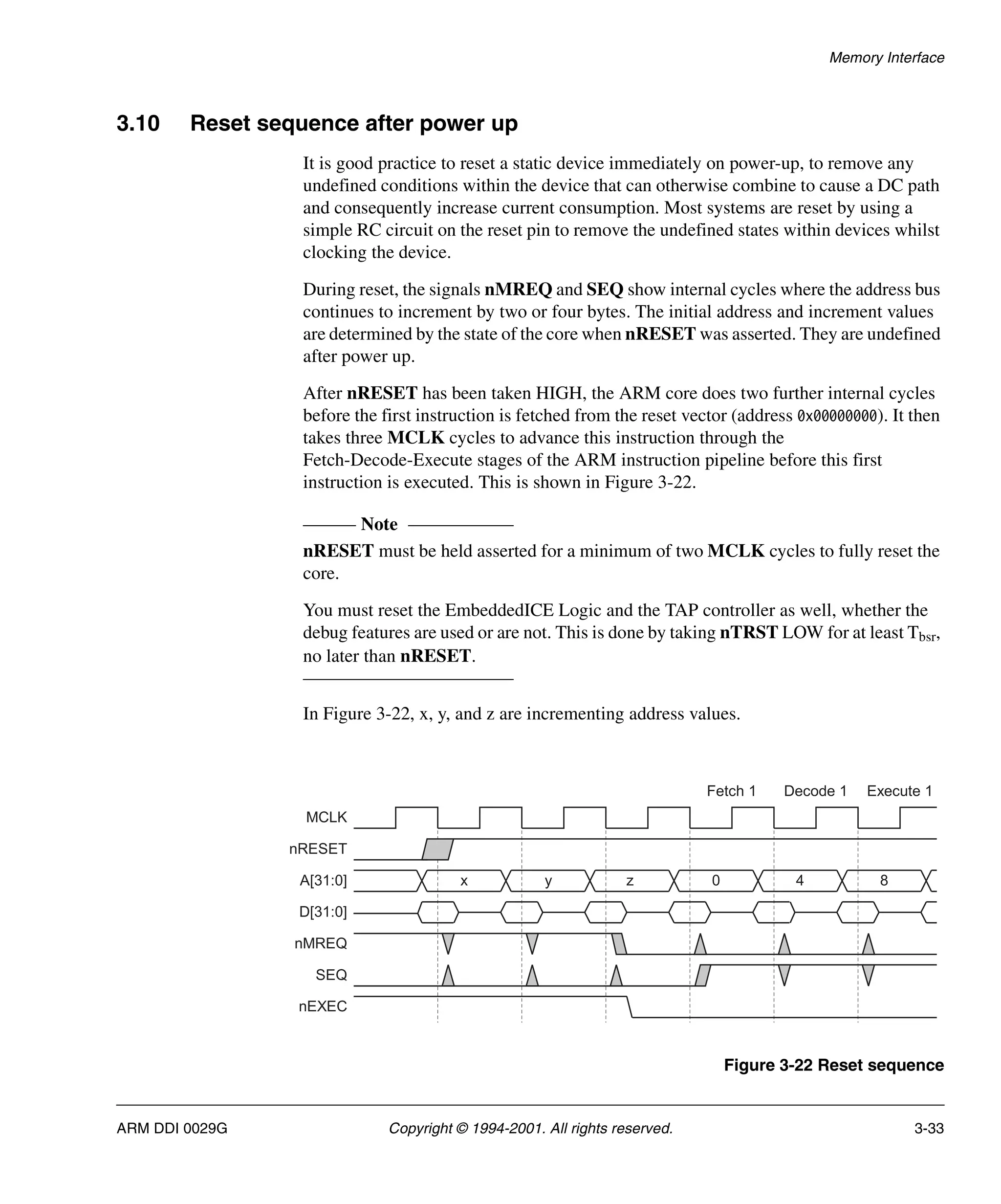 Memory Interface
ARM DDI 0029G Copyright © 1994-2001. All rights reserved. 3-33
3.10 Reset sequence after power up
It is good practice to reset a static device immediately on power-up, to remove any
undefined conditions within the device that can otherwise combine to cause a DC path
and consequently increase current consumption. Most systems are reset by using a
simple RC circuit on the reset pin to remove the undefined states within devices whilst
clocking the device.
During reset, the signals nMREQ and SEQ show internal cycles where the address bus
continues to increment by two or four bytes. The initial address and increment values
are determined by the state of the core when nRESET was asserted. They are undefined
after power up.
After nRESET has been taken HIGH, the ARM core does two further internal cycles
before the first instruction is fetched from the reset vector (address 0x00000000). It then
takes three MCLK cycles to advance this instruction through the
Fetch-Decode-Execute stages of the ARM instruction pipeline before this first
instruction is executed. This is shown in Figure 3-22.
Note
nRESET must be held asserted for a minimum of two MCLK cycles to fully reset the
core.
You must reset the EmbeddedICE Logic and the TAP controller as well, whether the
debug features are used or are not. This is done by taking nTRST LOW for at least Tbsr,
no later than nRESET.
In Figure 3-22, x, y, and z are incrementing address values.
Figure 3-22 Reset sequence
Fetch 1 Decode 1 Execute 1
MCLK
A[31:0]
D[31:0]
nMREQ
SEQ
nEXEC
x 0 4 8
y z
nRESET
 