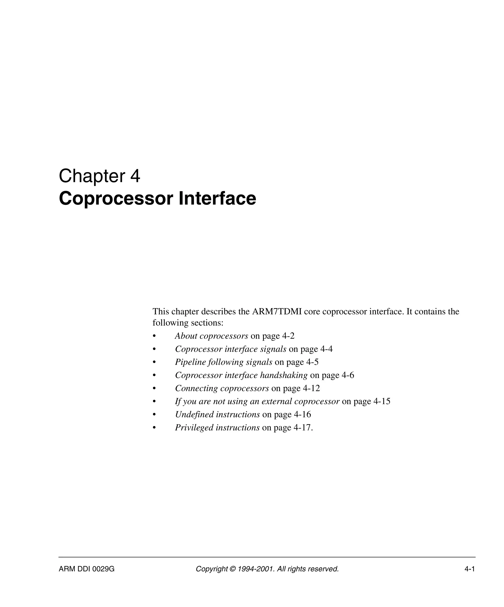 ARM DDI 0029G Copyright © 1994-2001. All rights reserved. 4-1
Chapter 4
Coprocessor Interface
This chapter describes the ARM7TDMI core coprocessor interface. It contains the
following sections:
• About coprocessors on page 4-2
• Coprocessor interface signals on page 4-4
• Pipeline following signals on page 4-5
• Coprocessor interface handshaking on page 4-6
• Connecting coprocessors on page 4-12
• If you are not using an external coprocessor on page 4-15
• Undefined instructions on page 4-16
• Privileged instructions on page 4-17.
 