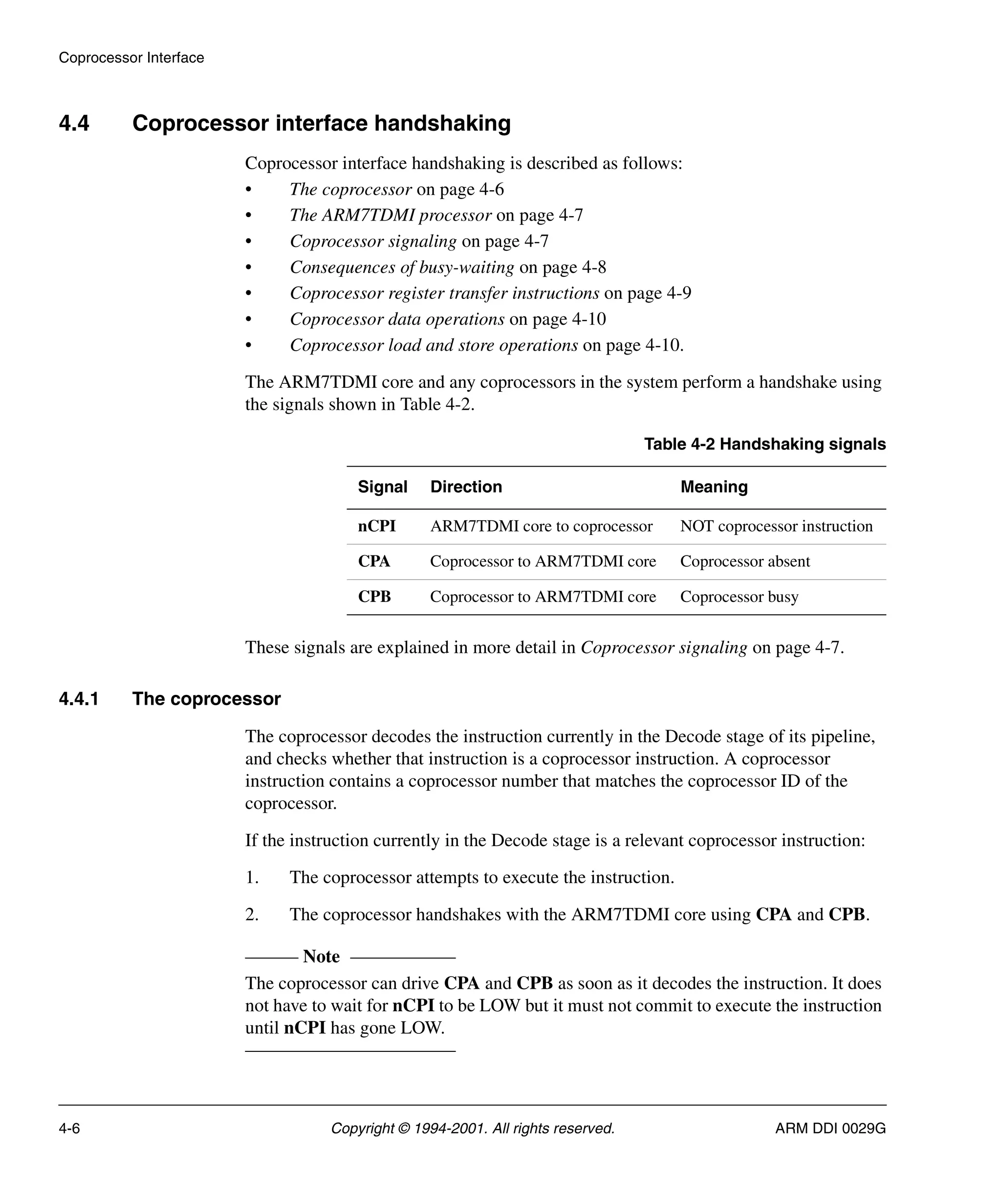 Coprocessor Interface
4-6 Copyright © 1994-2001. All rights reserved. ARM DDI 0029G
4.4 Coprocessor interface handshaking
Coprocessor interface handshaking is described as follows:
• The coprocessor on page 4-6
• The ARM7TDMI processor on page 4-7
• Coprocessor signaling on page 4-7
• Consequences of busy-waiting on page 4-8
• Coprocessor register transfer instructions on page 4-9
• Coprocessor data operations on page 4-10
• Coprocessor load and store operations on page 4-10.
The ARM7TDMI core and any coprocessors in the system perform a handshake using
the signals shown in Table 4-2.
These signals are explained in more detail in Coprocessor signaling on page 4-7.
4.4.1 The coprocessor
The coprocessor decodes the instruction currently in the Decode stage of its pipeline,
and checks whether that instruction is a coprocessor instruction. A coprocessor
instruction contains a coprocessor number that matches the coprocessor ID of the
coprocessor.
If the instruction currently in the Decode stage is a relevant coprocessor instruction:
1. The coprocessor attempts to execute the instruction.
2. The coprocessor handshakes with the ARM7TDMI core using CPA and CPB.
Note
The coprocessor can drive CPA and CPB as soon as it decodes the instruction. It does
not have to wait for nCPI to be LOW but it must not commit to execute the instruction
until nCPI has gone LOW.
Table 4-2 Handshaking signals
Signal Direction Meaning
nCPI ARM7TDMI core to coprocessor NOT coprocessor instruction
CPA Coprocessor to ARM7TDMI core Coprocessor absent
CPB Coprocessor to ARM7TDMI core Coprocessor busy
 