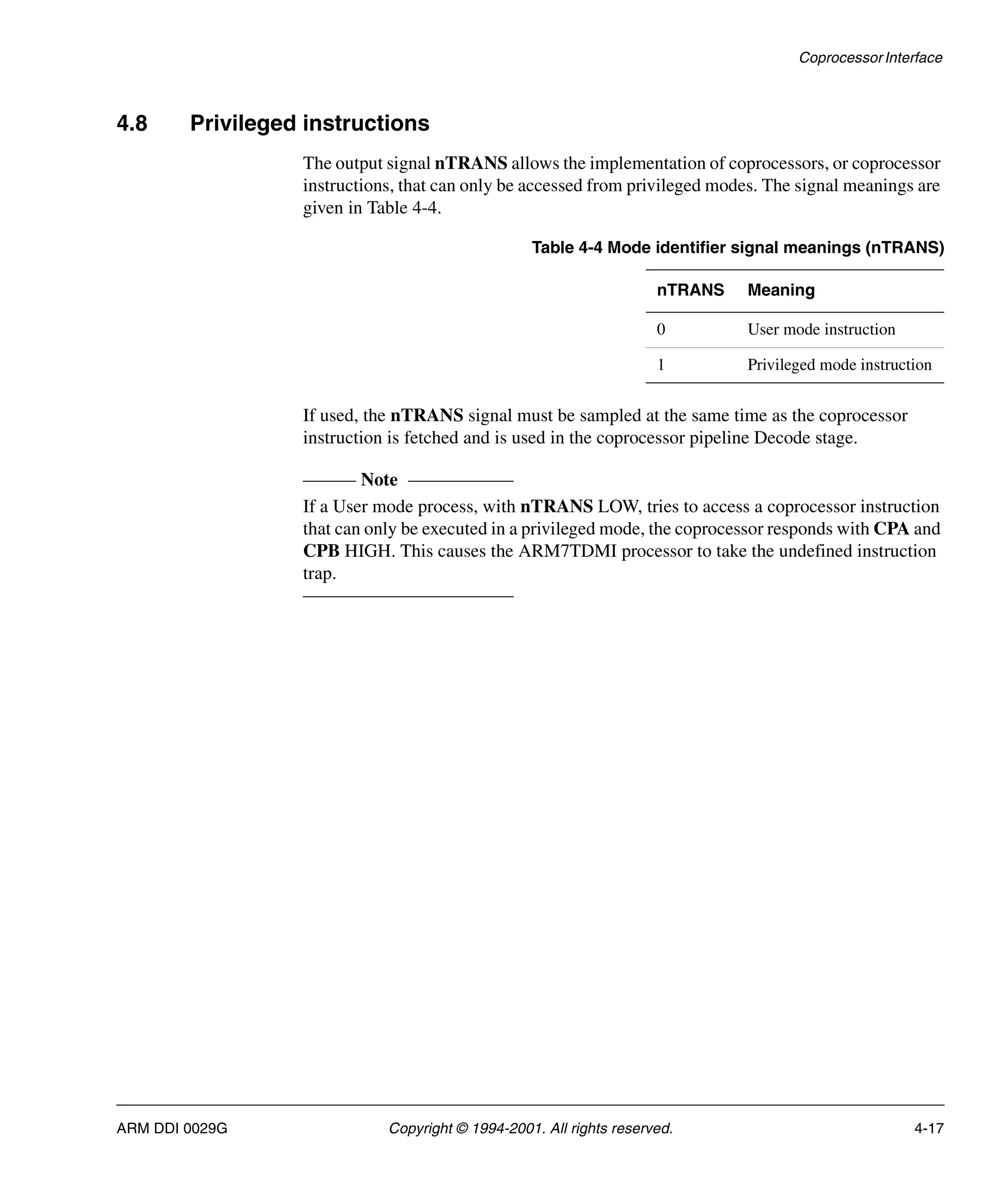 Coprocessor Interface
ARM DDI 0029G Copyright © 1994-2001. All rights reserved. 4-17
4.8 Privileged instructions
The output signal nTRANS allows the implementation of coprocessors, or coprocessor
instructions, that can only be accessed from privileged modes. The signal meanings are
given in Table 4-4.
If used, the nTRANS signal must be sampled at the same time as the coprocessor
instruction is fetched and is used in the coprocessor pipeline Decode stage.
Note
If a User mode process, with nTRANS LOW, tries to access a coprocessor instruction
that can only be executed in a privileged mode, the coprocessor responds with CPA and
CPB HIGH. This causes the ARM7TDMI processor to take the undefined instruction
trap.
Table 4-4 Mode identifier signal meanings (nTRANS)
nTRANS Meaning
0 User mode instruction
1 Privileged mode instruction
 
