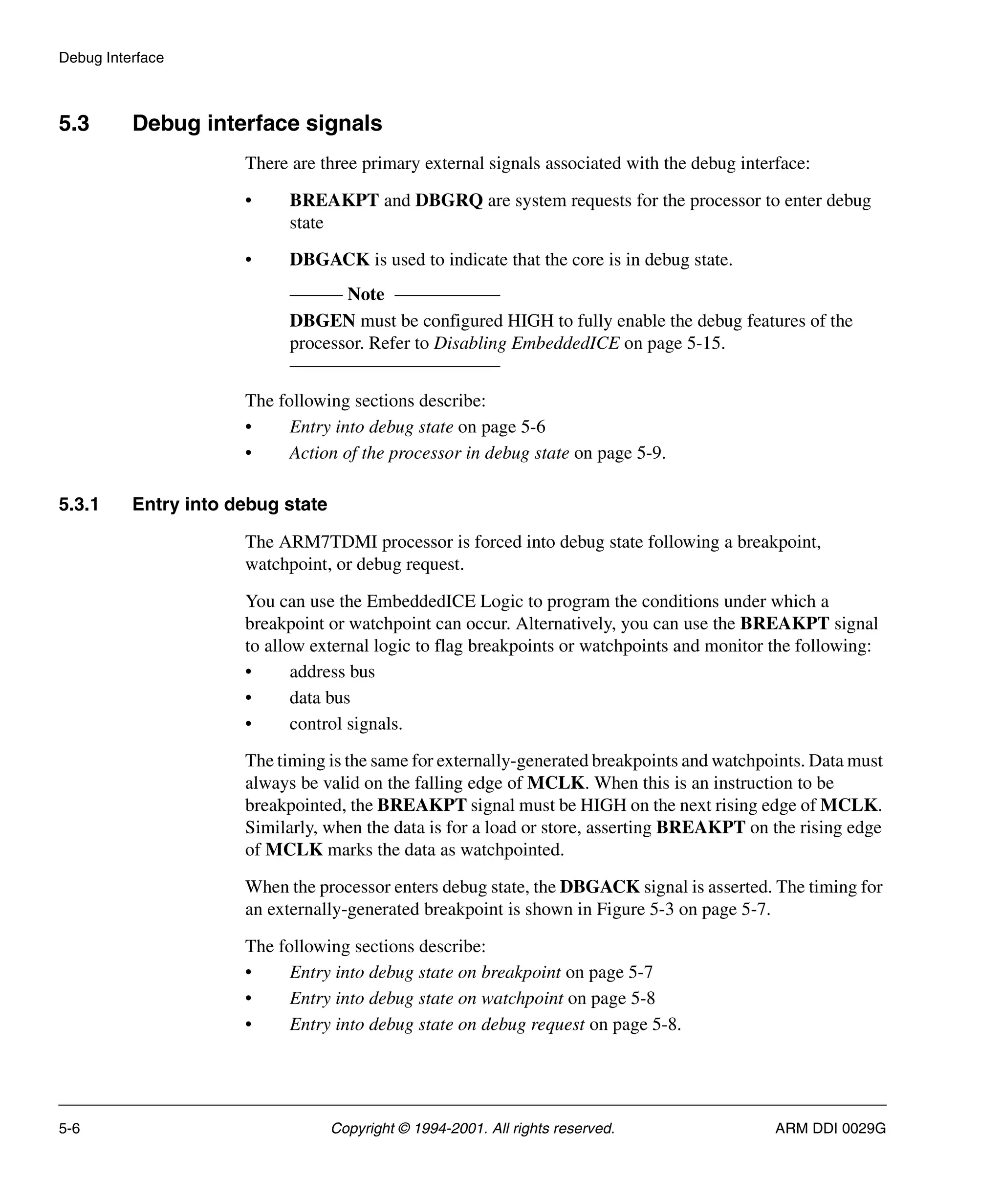 Debug Interface
5-6 Copyright © 1994-2001. All rights reserved. ARM DDI 0029G
5.3 Debug interface signals
There are three primary external signals associated with the debug interface:
• BREAKPT and DBGRQ are system requests for the processor to enter debug
state
• DBGACK is used to indicate that the core is in debug state.
Note
DBGEN must be configured HIGH to fully enable the debug features of the
processor. Refer to Disabling EmbeddedICE on page 5-15.
The following sections describe:
• Entry into debug state on page 5-6
• Action of the processor in debug state on page 5-9.
5.3.1 Entry into debug state
The ARM7TDMI processor is forced into debug state following a breakpoint,
watchpoint, or debug request.
You can use the EmbeddedICE Logic to program the conditions under which a
breakpoint or watchpoint can occur. Alternatively, you can use the BREAKPT signal
to allow external logic to flag breakpoints or watchpoints and monitor the following:
• address bus
• data bus
• control signals.
The timing is the same for externally-generated breakpoints and watchpoints. Data must
always be valid on the falling edge of MCLK. When this is an instruction to be
breakpointed, the BREAKPT signal must be HIGH on the next rising edge of MCLK.
Similarly, when the data is for a load or store, asserting BREAKPT on the rising edge
of MCLK marks the data as watchpointed.
When the processor enters debug state, the DBGACK signal is asserted. The timing for
an externally-generated breakpoint is shown in Figure 5-3 on page 5-7.
The following sections describe:
• Entry into debug state on breakpoint on page 5-7
• Entry into debug state on watchpoint on page 5-8
• Entry into debug state on debug request on page 5-8.
 