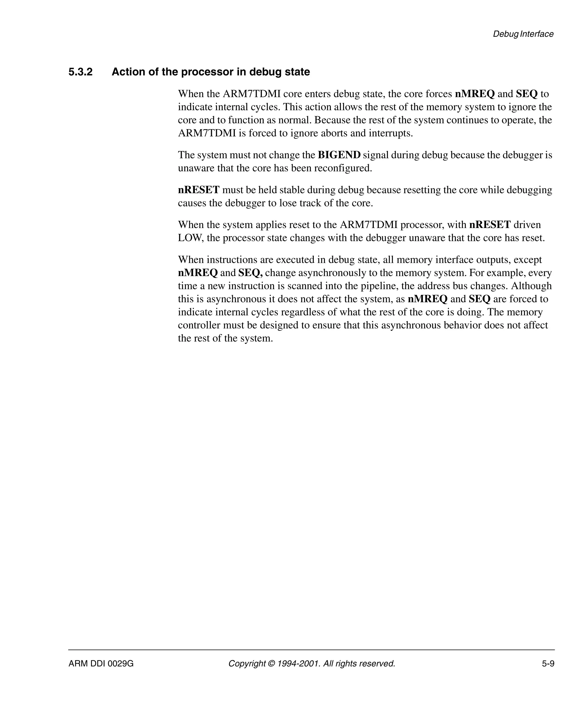 Debug Interface
ARM DDI 0029G Copyright © 1994-2001. All rights reserved. 5-9
5.3.2 Action of the processor in debug state
When the ARM7TDMI core enters debug state, the core forces nMREQ and SEQ to
indicate internal cycles. This action allows the rest of the memory system to ignore the
core and to function as normal. Because the rest of the system continues to operate, the
ARM7TDMI is forced to ignore aborts and interrupts.
The system must not change the BIGEND signal during debug because the debugger is
unaware that the core has been reconfigured.
nRESET must be held stable during debug because resetting the core while debugging
causes the debugger to lose track of the core.
When the system applies reset to the ARM7TDMI processor, with nRESET driven
LOW, the processor state changes with the debugger unaware that the core has reset.
When instructions are executed in debug state, all memory interface outputs, except
nMREQ and SEQ, change asynchronously to the memory system. For example, every
time a new instruction is scanned into the pipeline, the address bus changes. Although
this is asynchronous it does not affect the system, as nMREQ and SEQ are forced to
indicate internal cycles regardless of what the rest of the core is doing. The memory
controller must be designed to ensure that this asynchronous behavior does not affect
the rest of the system.
 