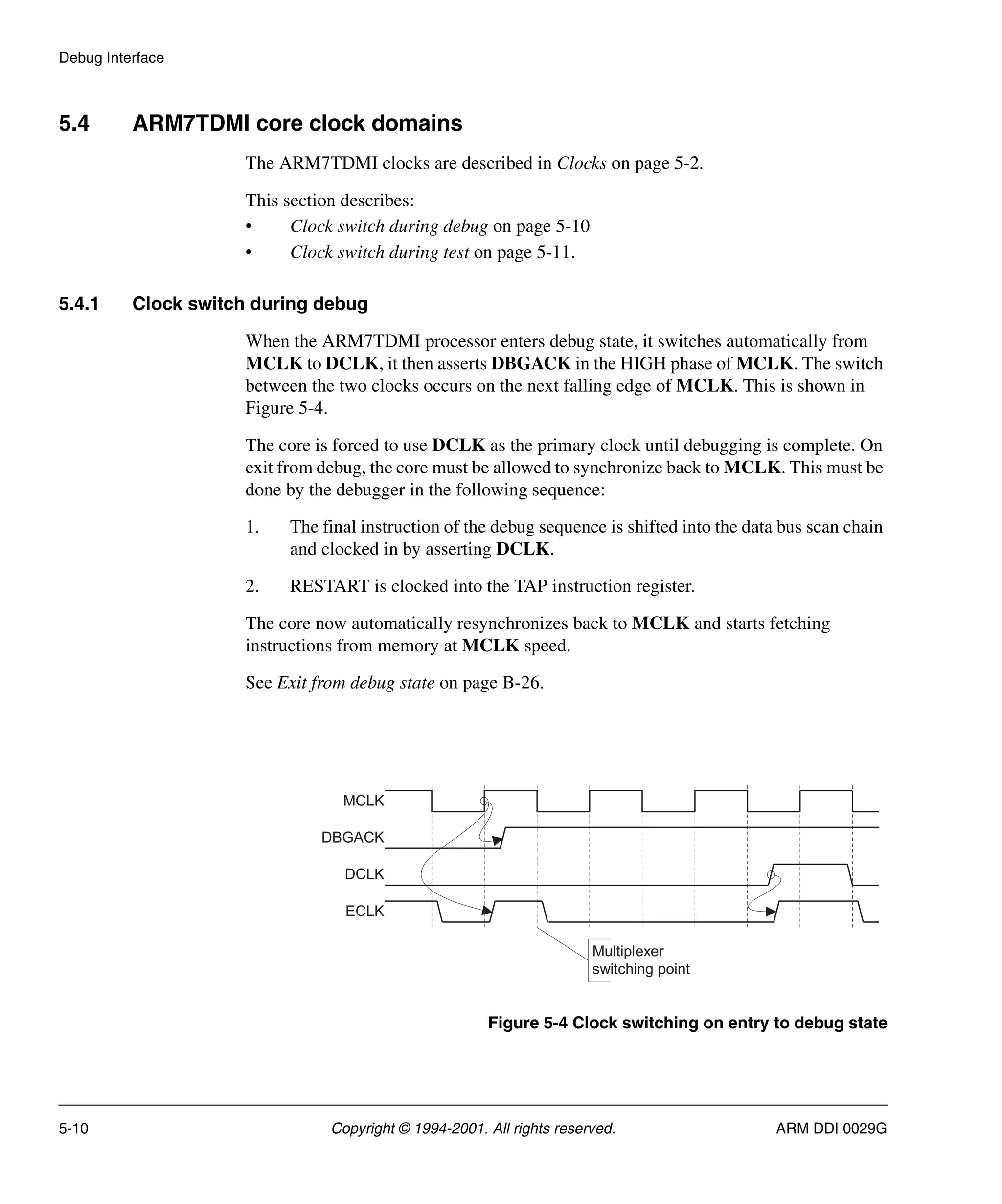 Debug Interface
5-10 Copyright © 1994-2001. All rights reserved. ARM DDI 0029G
5.4 ARM7TDMI core clock domains
The ARM7TDMI clocks are described in Clocks on page 5-2.
This section describes:
• Clock switch during debug on page 5-10
• Clock switch during test on page 5-11.
5.4.1 Clock switch during debug
When the ARM7TDMI processor enters debug state, it switches automatically from
MCLK to DCLK, it then asserts DBGACK in the HIGH phase of MCLK. The switch
between the two clocks occurs on the next falling edge of MCLK. This is shown in
Figure 5-4.
The core is forced to use DCLK as the primary clock until debugging is complete. On
exit from debug, the core must be allowed to synchronize back to MCLK. This must be
done by the debugger in the following sequence:
1. The final instruction of the debug sequence is shifted into the data bus scan chain
and clocked in by asserting DCLK.
2. RESTART is clocked into the TAP instruction register.
The core now automatically resynchronizes back to MCLK and starts fetching
instructions from memory at MCLK speed.
See Exit from debug state on page B-26.
Figure 5-4 Clock switching on entry to debug state
Multiplexer
switching point
MCLK
DBGACK
DCLK
ECLK
 