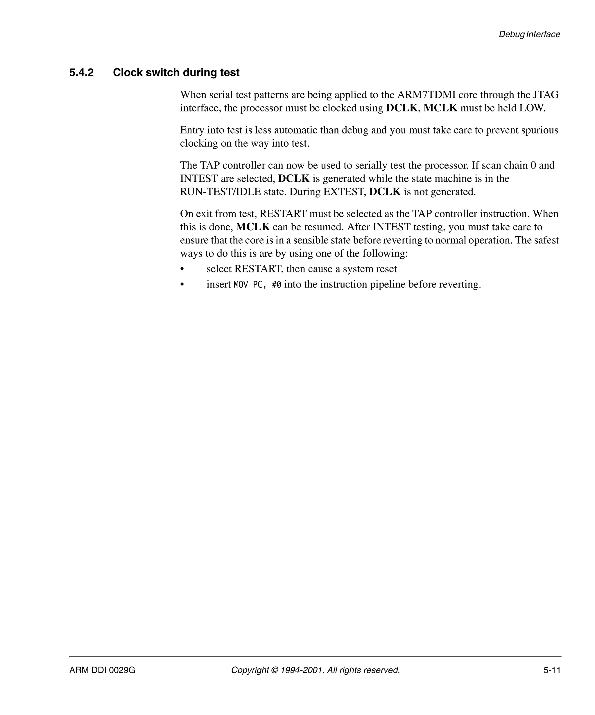Debug Interface
ARM DDI 0029G Copyright © 1994-2001. All rights reserved. 5-11
5.4.2 Clock switch during test
When serial test patterns are being applied to the ARM7TDMI core through the JTAG
interface, the processor must be clocked using DCLK, MCLK must be held LOW.
Entry into test is less automatic than debug and you must take care to prevent spurious
clocking on the way into test.
The TAP controller can now be used to serially test the processor. If scan chain 0 and
INTEST are selected, DCLK is generated while the state machine is in the
RUN-TEST/IDLE state. During EXTEST, DCLK is not generated.
On exit from test, RESTART must be selected as the TAP controller instruction. When
this is done, MCLK can be resumed. After INTEST testing, you must take care to
ensure that the core is in a sensible state before reverting to normal operation. The safest
ways to do this is are by using one of the following:
• select RESTART, then cause a system reset
• insert MOV PC, #0 into the instruction pipeline before reverting.
 