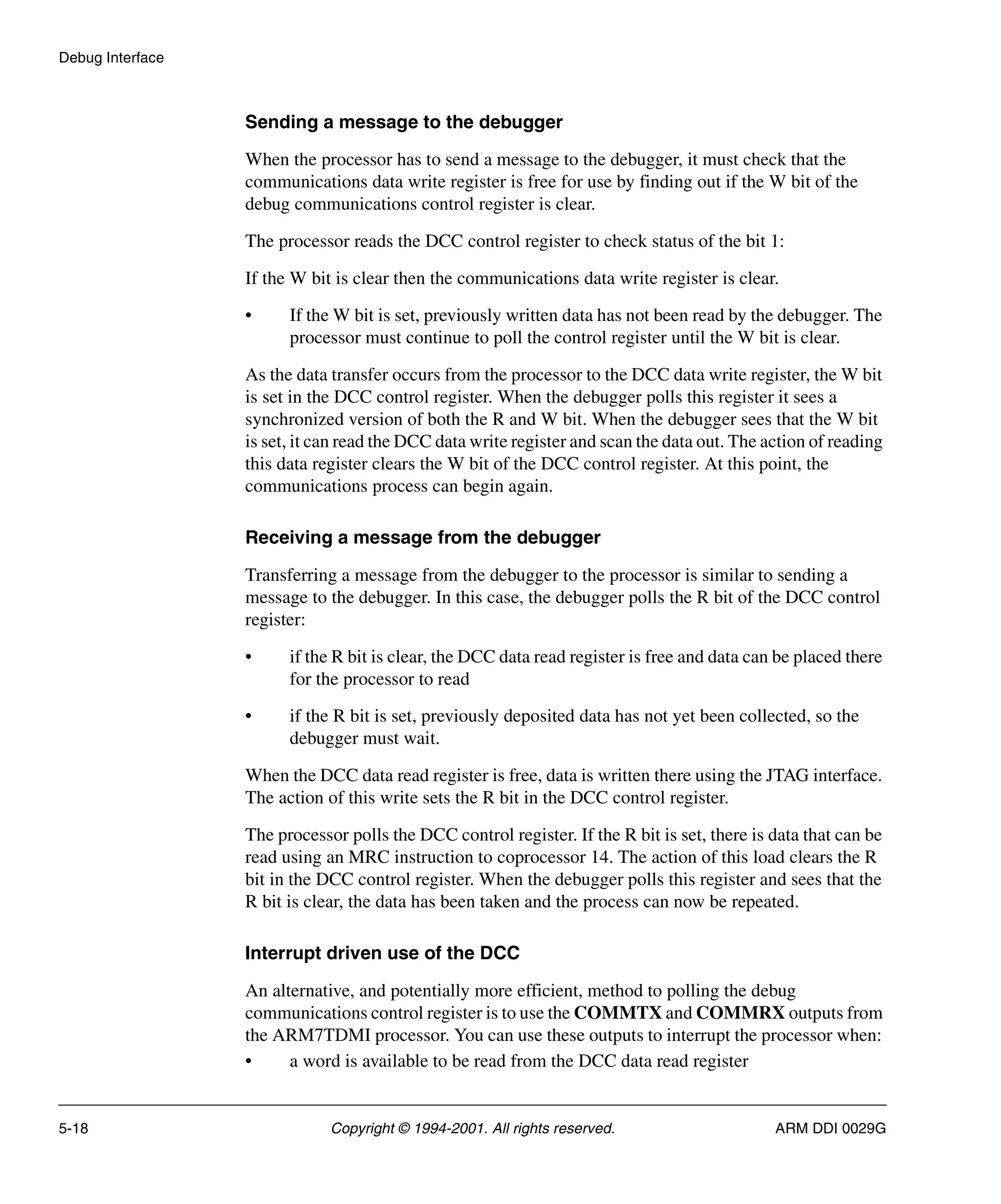 Debug Interface
5-18 Copyright © 1994-2001. All rights reserved. ARM DDI 0029G
Sending a message to the debugger
When the processor has to send a message to the debugger, it must check that the
communications data write register is free for use by finding out if the W bit of the
debug communications control register is clear.
The processor reads the DCC control register to check status of the bit 1:
If the W bit is clear then the communications data write register is clear.
• If the W bit is set, previously written data has not been read by the debugger. The
processor must continue to poll the control register until the W bit is clear.
As the data transfer occurs from the processor to the DCC data write register, the W bit
is set in the DCC control register. When the debugger polls this register it sees a
synchronized version of both the R and W bit. When the debugger sees that the W bit
is set, it can read the DCC data write register and scan the data out. The action of reading
this data register clears the W bit of the DCC control register. At this point, the
communications process can begin again.
Receiving a message from the debugger
Transferring a message from the debugger to the processor is similar to sending a
message to the debugger. In this case, the debugger polls the R bit of the DCC control
register:
• if the R bit is clear, the DCC data read register is free and data can be placed there
for the processor to read
• if the R bit is set, previously deposited data has not yet been collected, so the
debugger must wait.
When the DCC data read register is free, data is written there using the JTAG interface.
The action of this write sets the R bit in the DCC control register.
The processor polls the DCC control register. If the R bit is set, there is data that can be
read using an MRC instruction to coprocessor 14. The action of this load clears the R
bit in the DCC control register. When the debugger polls this register and sees that the
R bit is clear, the data has been taken and the process can now be repeated.
Interrupt driven use of the DCC
An alternative, and potentially more efficient, method to polling the debug
communications control register is to use the COMMTX and COMMRX outputs from
the ARM7TDMI processor. You can use these outputs to interrupt the processor when:
• a word is available to be read from the DCC data read register
 