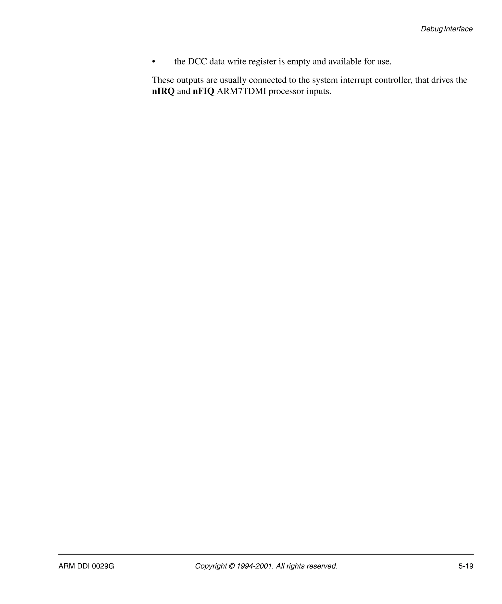 Debug Interface
ARM DDI 0029G Copyright © 1994-2001. All rights reserved. 5-19
• the DCC data write register is empty and available for use.
These outputs are usually connected to the system interrupt controller, that drives the
nIRQ and nFIQ ARM7TDMI processor inputs.
 
