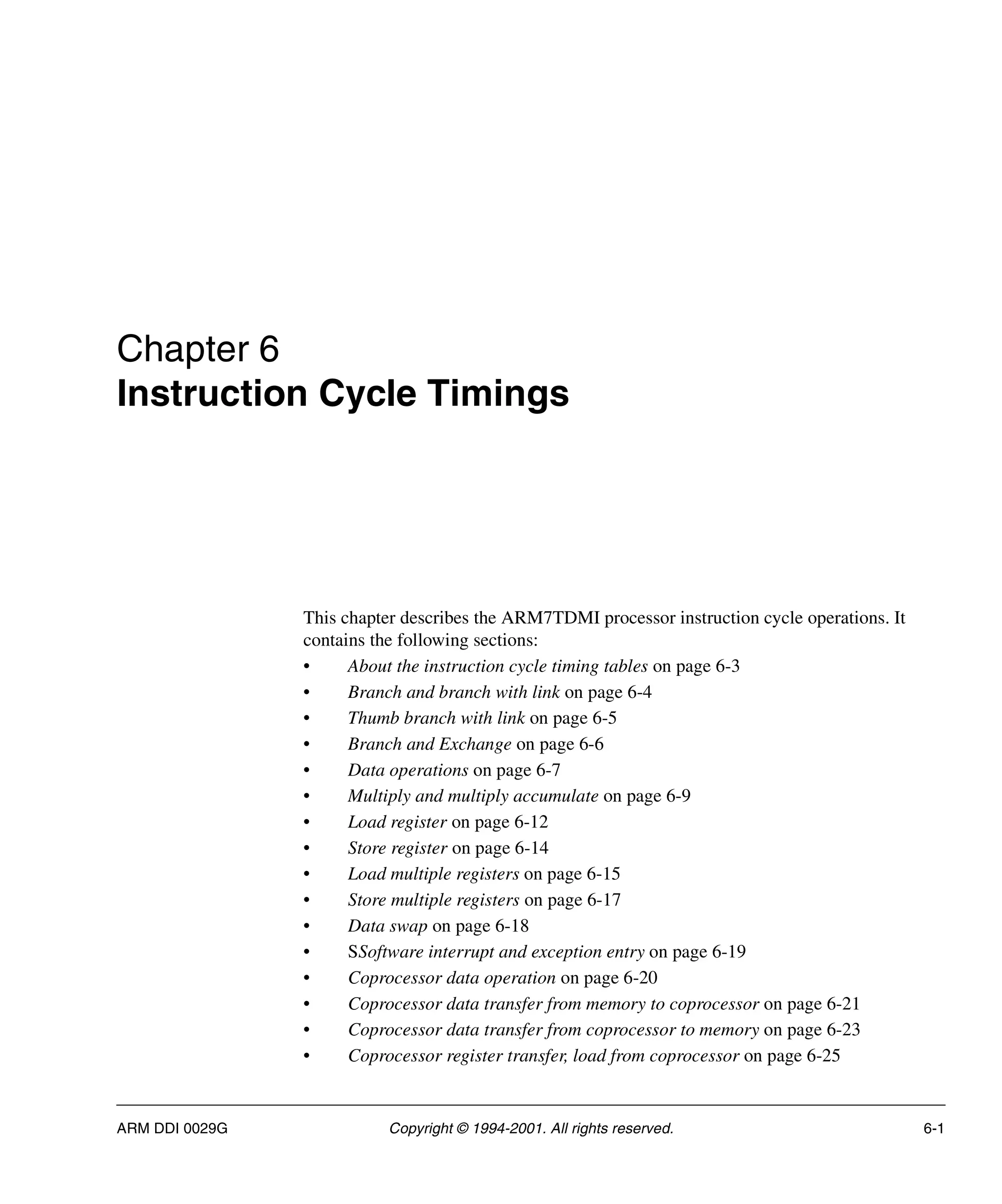 ARM DDI 0029G Copyright © 1994-2001. All rights reserved. 6-1
Chapter 6
Instruction Cycle Timings
This chapter describes the ARM7TDMI processor instruction cycle operations. It
contains the following sections:
• About the instruction cycle timing tables on page 6-3
• Branch and branch with link on page 6-4
• Thumb branch with link on page 6-5
• Branch and Exchange on page 6-6
• Data operations on page 6-7
• Multiply and multiply accumulate on page 6-9
• Load register on page 6-12
• Store register on page 6-14
• Load multiple registers on page 6-15
• Store multiple registers on page 6-17
• Data swap on page 6-18
• SSoftware interrupt and exception entry on page 6-19
• Coprocessor data operation on page 6-20
• Coprocessor data transfer from memory to coprocessor on page 6-21
• Coprocessor data transfer from coprocessor to memory on page 6-23
• Coprocessor register transfer, load from coprocessor on page 6-25
 