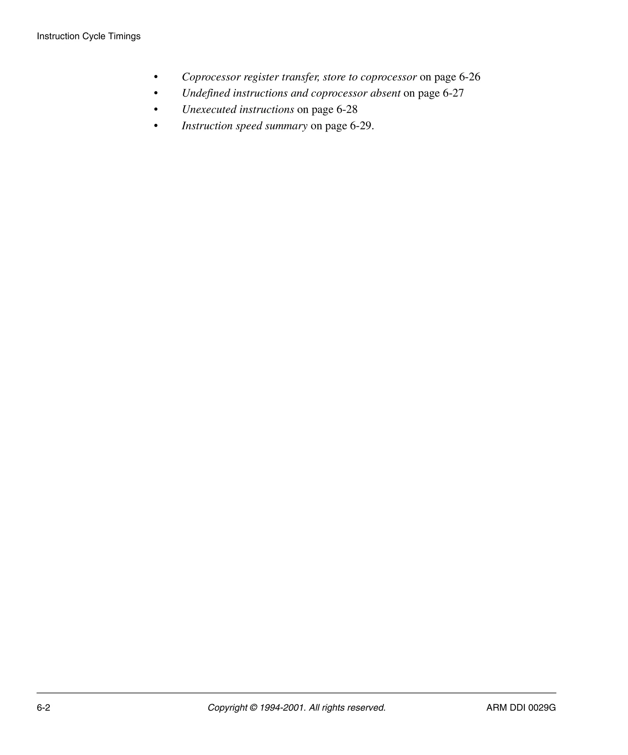 Instruction Cycle Timings
6-2 Copyright © 1994-2001. All rights reserved. ARM DDI 0029G
• Coprocessor register transfer, store to coprocessor on page 6-26
• Undefined instructions and coprocessor absent on page 6-27
• Unexecuted instructions on page 6-28
• Instruction speed summary on page 6-29.
 