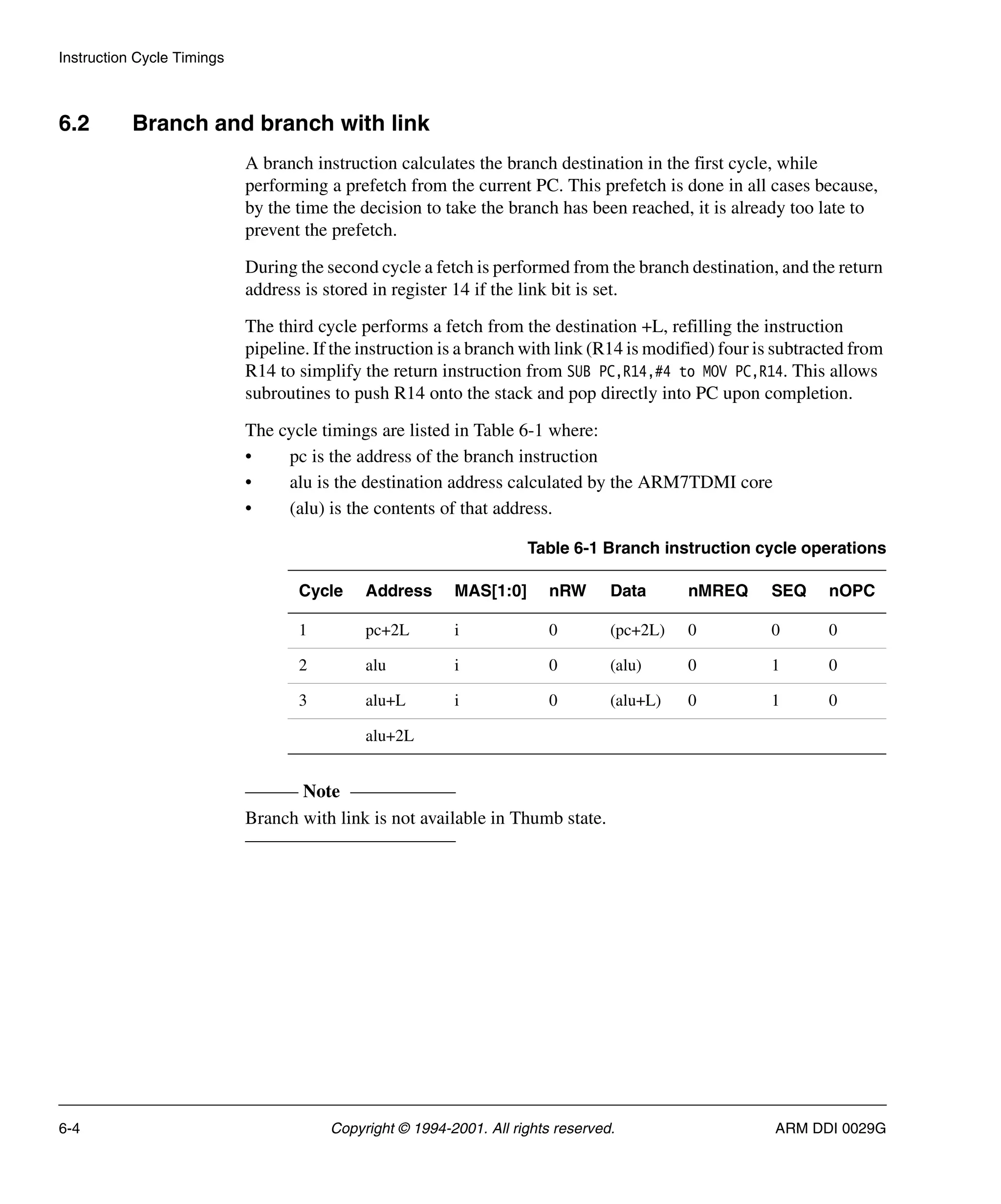 Instruction Cycle Timings
6-4 Copyright © 1994-2001. All rights reserved. ARM DDI 0029G
6.2 Branch and branch with link
A branch instruction calculates the branch destination in the first cycle, while
performing a prefetch from the current PC. This prefetch is done in all cases because,
by the time the decision to take the branch has been reached, it is already too late to
prevent the prefetch.
During the second cycle a fetch is performed from the branch destination, and the return
address is stored in register 14 if the link bit is set.
The third cycle performs a fetch from the destination +L, refilling the instruction
pipeline. If the instruction is a branch with link (R14 is modified) four is subtracted from
R14 to simplify the return instruction from SUB PC,R14,#4 to MOV PC,R14. This allows
subroutines to push R14 onto the stack and pop directly into PC upon completion.
The cycle timings are listed in Table 6-1 where:
• pc is the address of the branch instruction
• alu is the destination address calculated by the ARM7TDMI core
• (alu) is the contents of that address.
Note
Branch with link is not available in Thumb state.
Table 6-1 Branch instruction cycle operations
Cycle Address MAS[1:0] nRW Data nMREQ SEQ nOPC
1 pc+2L i 0 (pc+2L) 0 0 0
2 alu i 0 (alu) 0 1 0
3 alu+L i 0 (alu+L) 0 1 0
alu+2L
 