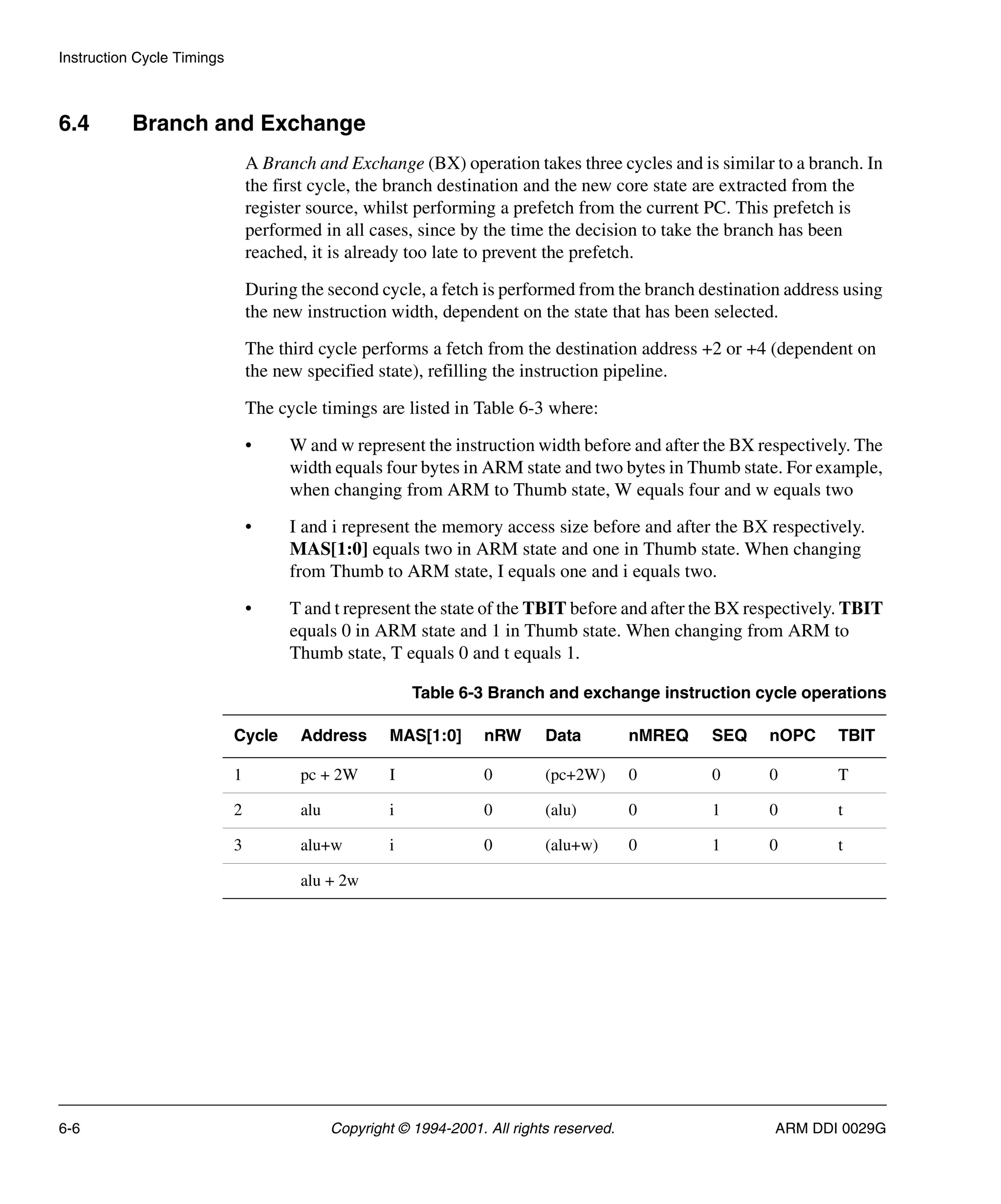 Instruction Cycle Timings
6-6 Copyright © 1994-2001. All rights reserved. ARM DDI 0029G
6.4 Branch and Exchange
A Branch and Exchange (BX) operation takes three cycles and is similar to a branch. In
the first cycle, the branch destination and the new core state are extracted from the
register source, whilst performing a prefetch from the current PC. This prefetch is
performed in all cases, since by the time the decision to take the branch has been
reached, it is already too late to prevent the prefetch.
During the second cycle, a fetch is performed from the branch destination address using
the new instruction width, dependent on the state that has been selected.
The third cycle performs a fetch from the destination address +2 or +4 (dependent on
the new specified state), refilling the instruction pipeline.
The cycle timings are listed in Table 6-3 where:
• W and w represent the instruction width before and after the BX respectively. The
width equals four bytes in ARM state and two bytes in Thumb state. For example,
when changing from ARM to Thumb state, W equals four and w equals two
• I and i represent the memory access size before and after the BX respectively.
MAS[1:0] equals two in ARM state and one in Thumb state. When changing
from Thumb to ARM state, I equals one and i equals two.
• T and t represent the state of the TBIT before and after the BX respectively. TBIT
equals 0 in ARM state and 1 in Thumb state. When changing from ARM to
Thumb state, T equals 0 and t equals 1.
Table 6-3 Branch and exchange instruction cycle operations
Cycle Address MAS[1:0] nRW Data nMREQ SEQ nOPC TBIT
1 pc + 2W I 0 (pc+2W) 0 0 0 T
2 alu i 0 (alu) 0 1 0 t
3 alu+w i 0 (alu+w) 0 1 0 t
alu + 2w
 