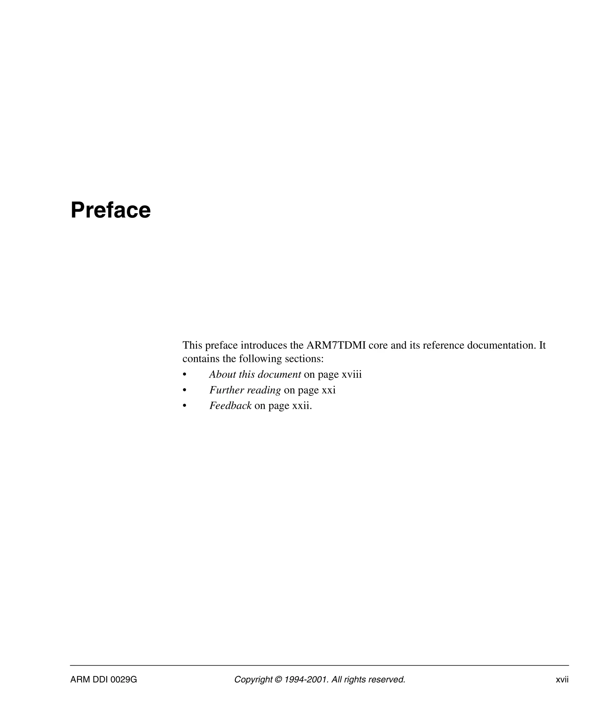 ARM DDI 0029G Copyright © 1994-2001. All rights reserved. xvii
Preface
This preface introduces the ARM7TDMI core and its reference documentation. It
contains the following sections:
• About this document on page xviii
• Further reading on page xxi
• Feedback on page xxii.
 