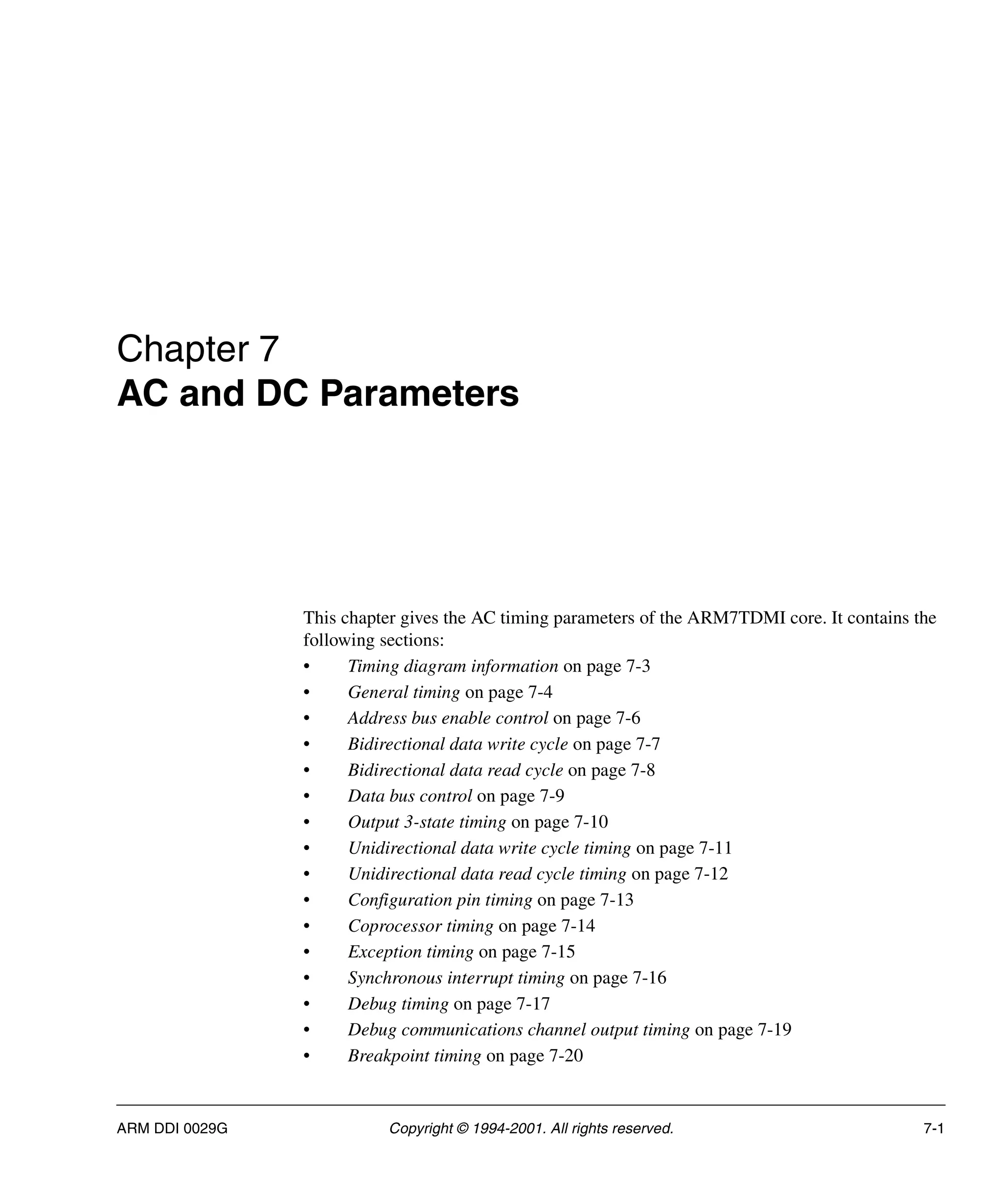 ARM DDI 0029G Copyright © 1994-2001. All rights reserved. 7-1
Chapter 7
AC and DC Parameters
This chapter gives the AC timing parameters of the ARM7TDMI core. It contains the
following sections:
• Timing diagram information on page 7-3
• General timing on page 7-4
• Address bus enable control on page 7-6
• Bidirectional data write cycle on page 7-7
• Bidirectional data read cycle on page 7-8
• Data bus control on page 7-9
• Output 3-state timing on page 7-10
• Unidirectional data write cycle timing on page 7-11
• Unidirectional data read cycle timing on page 7-12
• Configuration pin timing on page 7-13
• Coprocessor timing on page 7-14
• Exception timing on page 7-15
• Synchronous interrupt timing on page 7-16
• Debug timing on page 7-17
• Debug communications channel output timing on page 7-19
• Breakpoint timing on page 7-20
 