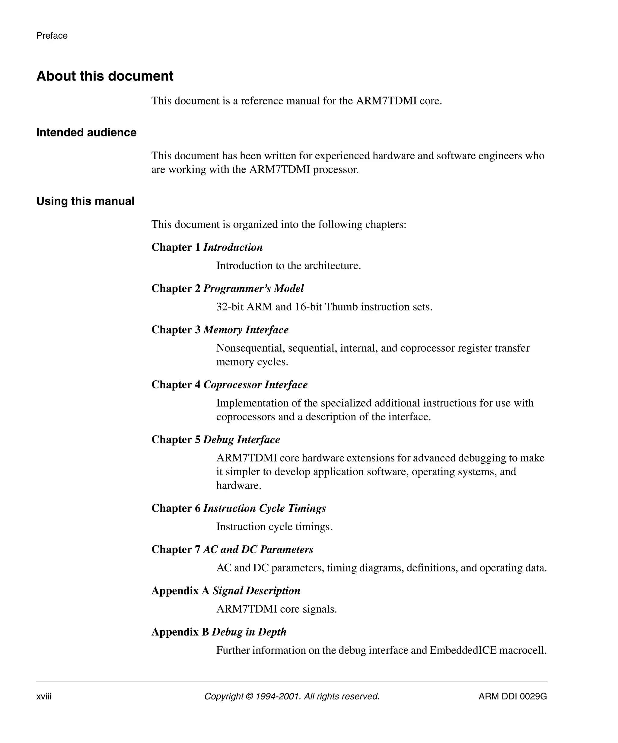 Preface
xviii Copyright © 1994-2001. All rights reserved. ARM DDI 0029G
About this document
This document is a reference manual for the ARM7TDMI core.
Intended audience
This document has been written for experienced hardware and software engineers who
are working with the ARM7TDMI processor.
Using this manual
This document is organized into the following chapters:
Chapter 1 Introduction
Introduction to the architecture.
Chapter 2 Programmer’s Model
32-bit ARM and 16-bit Thumb instruction sets.
Chapter 3 Memory Interface
Nonsequential, sequential, internal, and coprocessor register transfer
memory cycles.
Chapter 4 Coprocessor Interface
Implementation of the specialized additional instructions for use with
coprocessors and a description of the interface.
Chapter 5 Debug Interface
ARM7TDMI core hardware extensions for advanced debugging to make
it simpler to develop application software, operating systems, and
hardware.
Chapter 6 Instruction Cycle Timings
Instruction cycle timings.
Chapter 7 AC and DC Parameters
AC and DC parameters, timing diagrams, definitions, and operating data.
Appendix A Signal Description
ARM7TDMI core signals.
Appendix B Debug in Depth
Further information on the debug interface and EmbeddedICE macrocell.
 