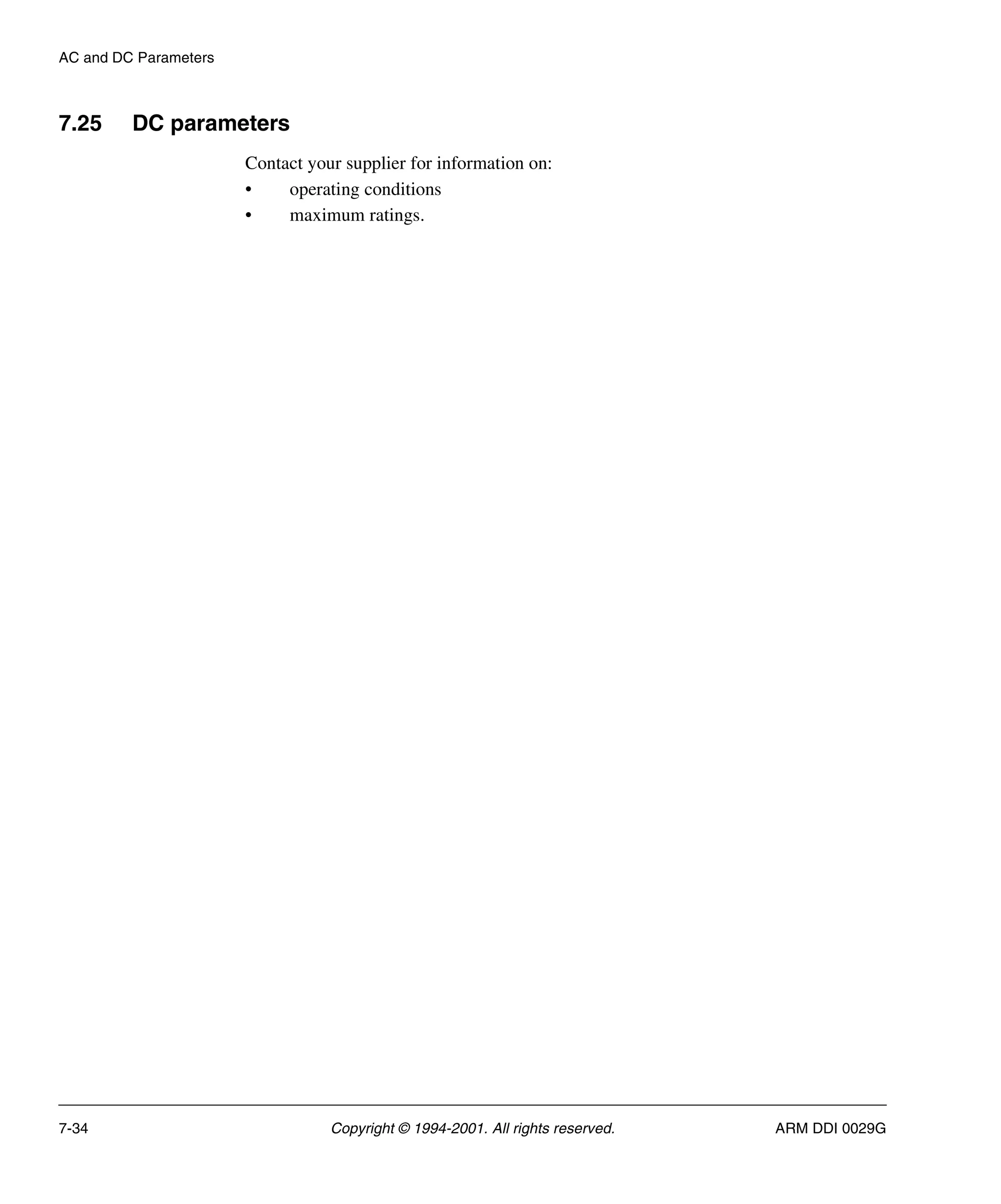 AC and DC Parameters
7-34 Copyright © 1994-2001. All rights reserved. ARM DDI 0029G
7.25 DC parameters
Contact your supplier for information on:
• operating conditions
• maximum ratings.
 