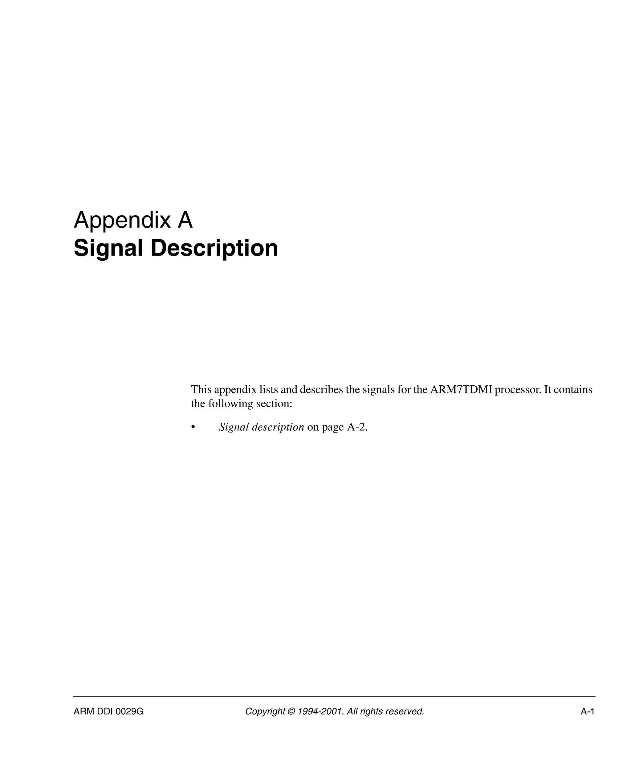ARM DDI 0029G Copyright © 1994-2001. All rights reserved. A-1
Appendix A
Signal Description
This appendix lists and describes the signals for the ARM7TDMI processor. It contains
the following section:
• Signal description on page A-2.
 