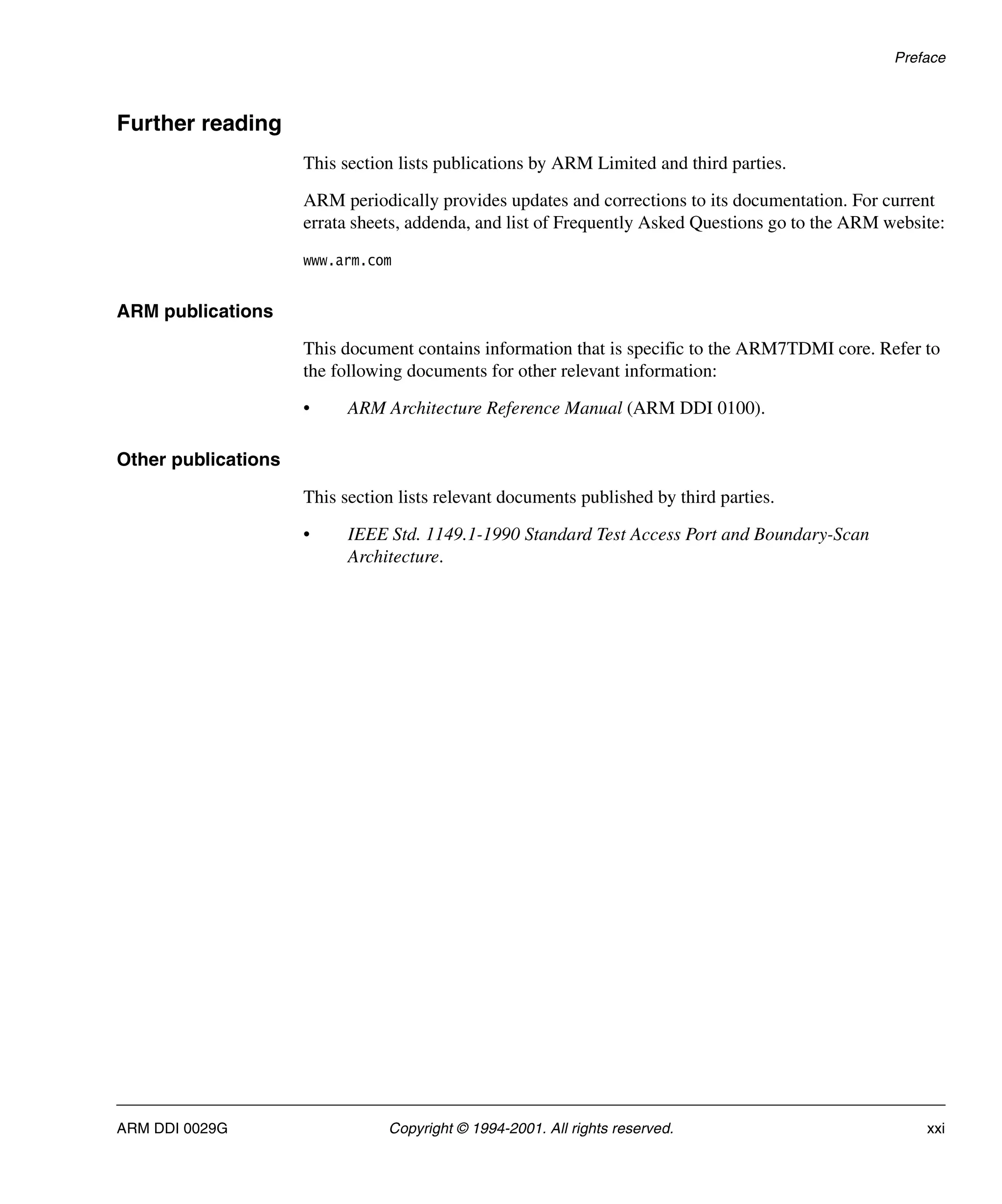 Preface
ARM DDI 0029G Copyright © 1994-2001. All rights reserved. xxi
Further reading
This section lists publications by ARM Limited and third parties.
ARM periodically provides updates and corrections to its documentation. For current
errata sheets, addenda, and list of Frequently Asked Questions go to the ARM website:
www.arm.com
ARM publications
This document contains information that is specific to the ARM7TDMI core. Refer to
the following documents for other relevant information:
• ARM Architecture Reference Manual (ARM DDI 0100).
Other publications
This section lists relevant documents published by third parties.
• IEEE Std. 1149.1-1990 Standard Test Access Port and Boundary-Scan
Architecture.
 