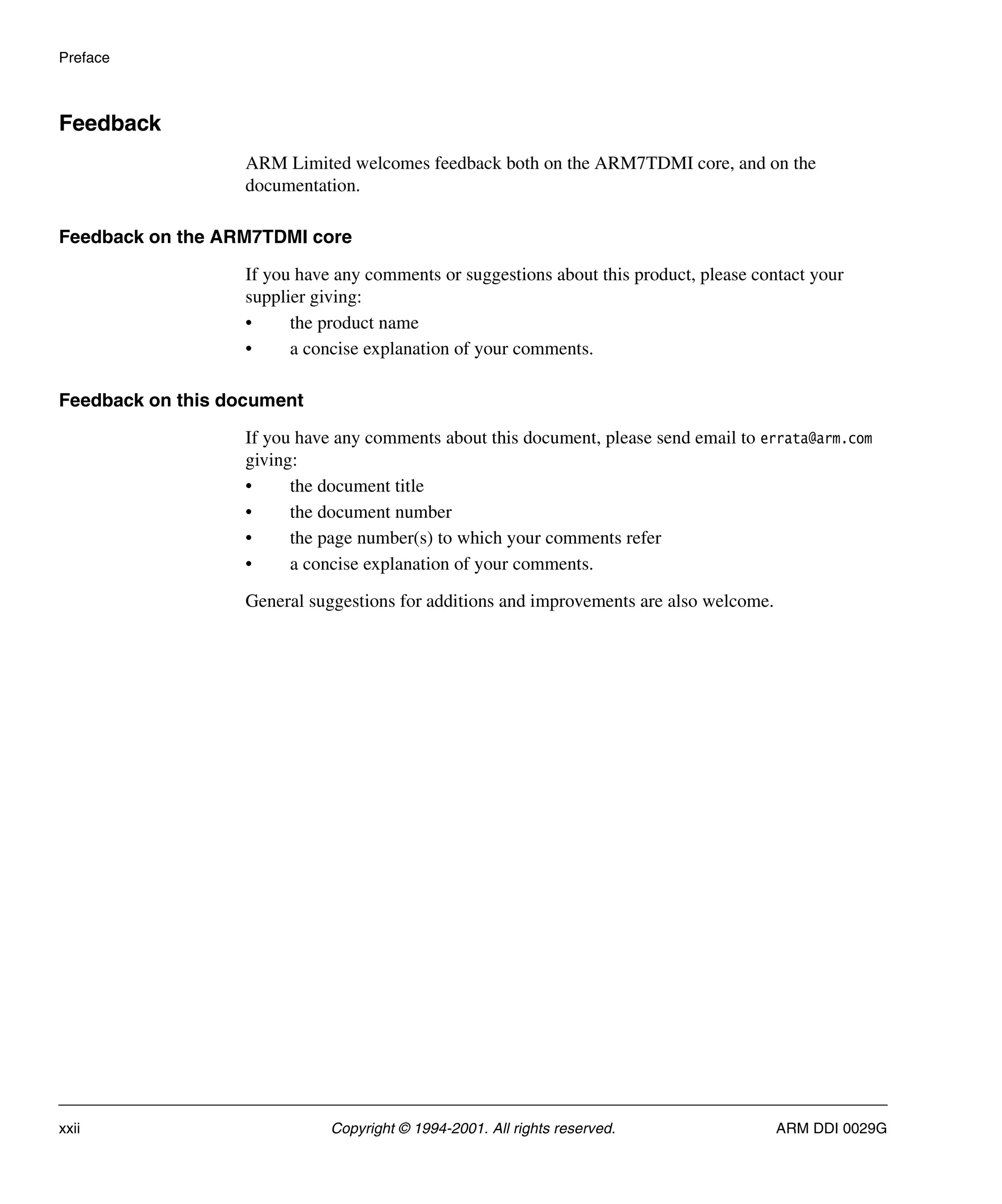 Preface
xxii Copyright © 1994-2001. All rights reserved. ARM DDI 0029G
Feedback
ARM Limited welcomes feedback both on the ARM7TDMI core, and on the
documentation.
Feedback on the ARM7TDMI core
If you have any comments or suggestions about this product, please contact your
supplier giving:
• the product name
• a concise explanation of your comments.
Feedback on this document
If you have any comments about this document, please send email to errata@arm.com
giving:
• the document title
• the document number
• the page number(s) to which your comments refer
• a concise explanation of your comments.
General suggestions for additions and improvements are also welcome.
 