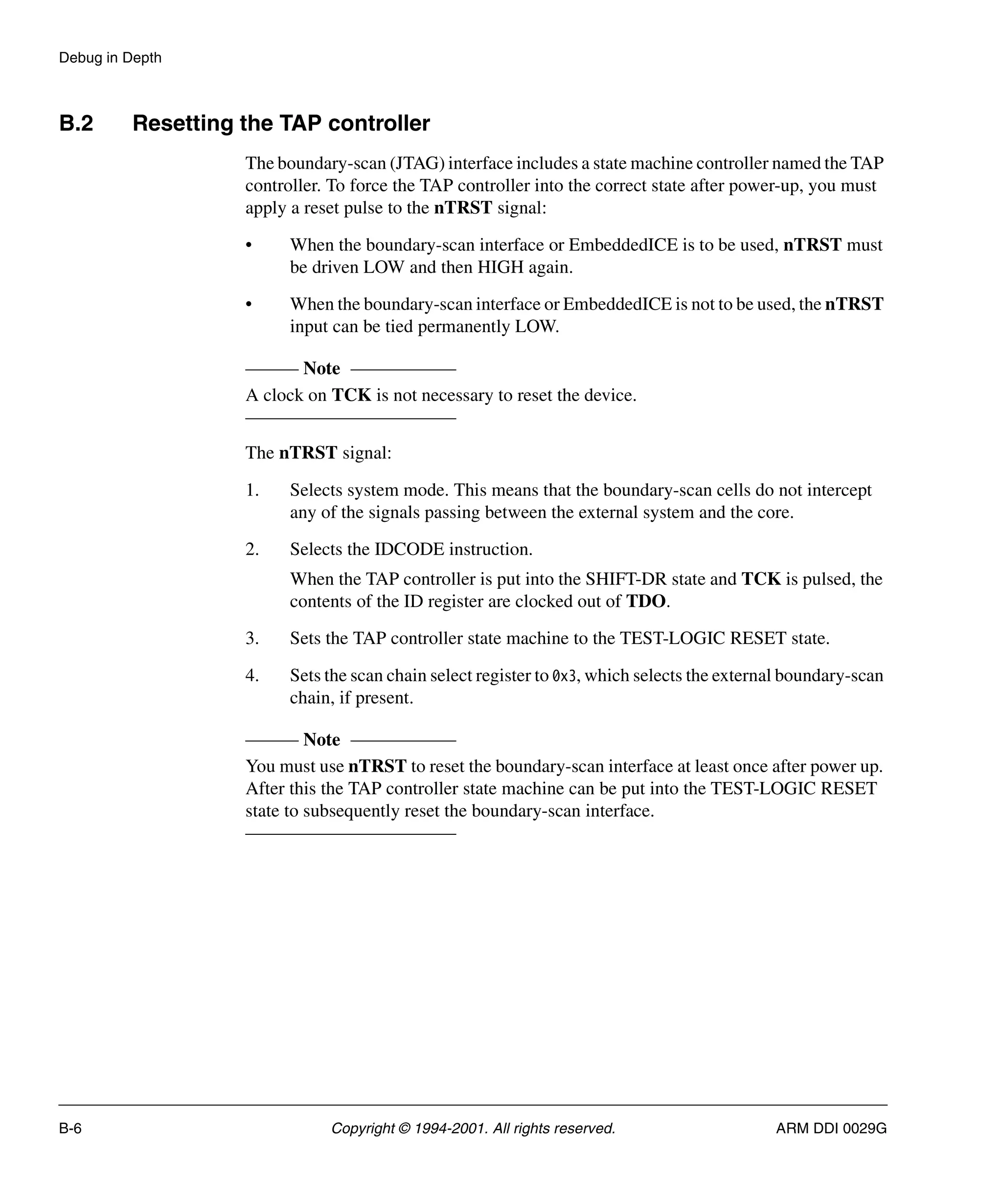 Debug in Depth
B-6 Copyright © 1994-2001. All rights reserved. ARM DDI 0029G
B.2 Resetting the TAP controller
The boundary-scan (JTAG) interface includes a state machine controller named the TAP
controller. To force the TAP controller into the correct state after power-up, you must
apply a reset pulse to the nTRST signal:
• When the boundary-scan interface or EmbeddedICE is to be used, nTRST must
be driven LOW and then HIGH again.
• When the boundary-scan interface or EmbeddedICE is not to be used, the nTRST
input can be tied permanently LOW.
Note
A clock on TCK is not necessary to reset the device.
The nTRST signal:
1. Selects system mode. This means that the boundary-scan cells do not intercept
any of the signals passing between the external system and the core.
2. Selects the IDCODE instruction.
When the TAP controller is put into the SHIFT-DR state and TCK is pulsed, the
contents of the ID register are clocked out of TDO.
3. Sets the TAP controller state machine to the TEST-LOGIC RESET state.
4. Sets the scan chain select register to 0x3, which selects the external boundary-scan
chain, if present.
Note
You must use nTRST to reset the boundary-scan interface at least once after power up.
After this the TAP controller state machine can be put into the TEST-LOGIC RESET
state to subsequently reset the boundary-scan interface.
 