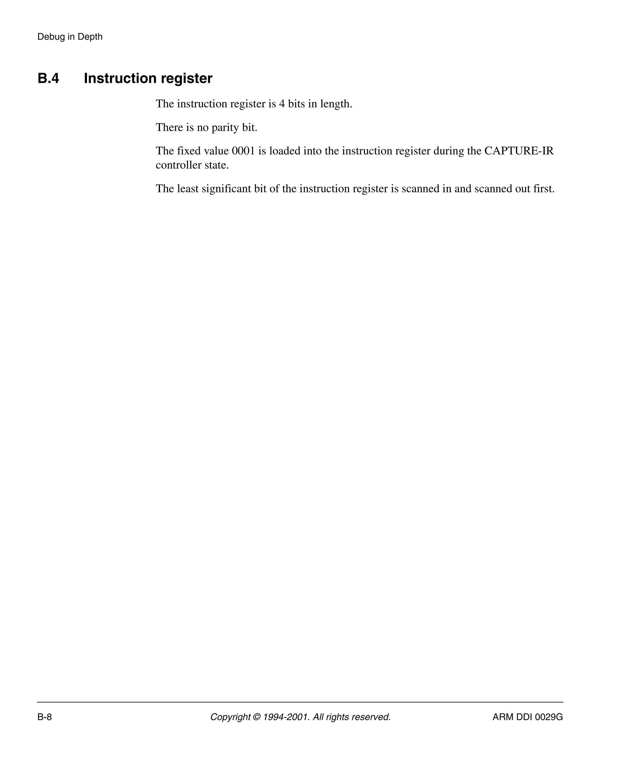 Debug in Depth
B-8 Copyright © 1994-2001. All rights reserved. ARM DDI 0029G
B.4 Instruction register
The instruction register is 4 bits in length.
There is no parity bit.
The fixed value 0001 is loaded into the instruction register during the CAPTURE-IR
controller state.
The least significant bit of the instruction register is scanned in and scanned out first.
 