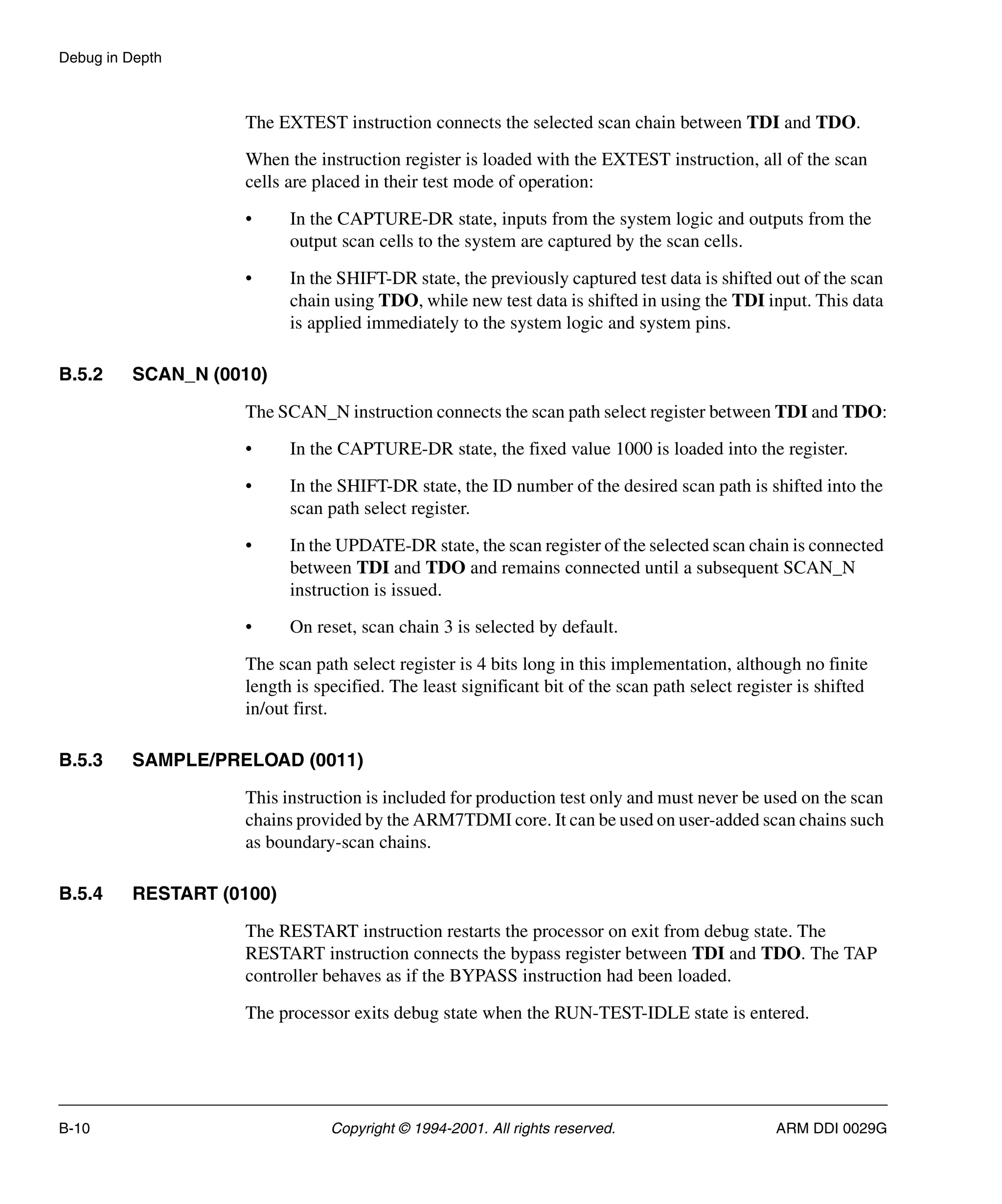Debug in Depth
B-10 Copyright © 1994-2001. All rights reserved. ARM DDI 0029G
The EXTEST instruction connects the selected scan chain between TDI and TDO.
When the instruction register is loaded with the EXTEST instruction, all of the scan
cells are placed in their test mode of operation:
• In the CAPTURE-DR state, inputs from the system logic and outputs from the
output scan cells to the system are captured by the scan cells.
• In the SHIFT-DR state, the previously captured test data is shifted out of the scan
chain using TDO, while new test data is shifted in using the TDI input. This data
is applied immediately to the system logic and system pins.
B.5.2 SCAN_N (0010)
The SCAN_N instruction connects the scan path select register between TDI and TDO:
• In the CAPTURE-DR state, the fixed value 1000 is loaded into the register.
• In the SHIFT-DR state, the ID number of the desired scan path is shifted into the
scan path select register.
• In the UPDATE-DR state, the scan register of the selected scan chain is connected
between TDI and TDO and remains connected until a subsequent SCAN_N
instruction is issued.
• On reset, scan chain 3 is selected by default.
The scan path select register is 4 bits long in this implementation, although no finite
length is specified. The least significant bit of the scan path select register is shifted
in/out first.
B.5.3 SAMPLE/PRELOAD (0011)
This instruction is included for production test only and must never be used on the scan
chains provided by the ARM7TDMI core. It can be used on user-added scan chains such
as boundary-scan chains.
B.5.4 RESTART (0100)
The RESTART instruction restarts the processor on exit from debug state. The
RESTART instruction connects the bypass register between TDI and TDO. The TAP
controller behaves as if the BYPASS instruction had been loaded.
The processor exits debug state when the RUN-TEST-IDLE state is entered.
 