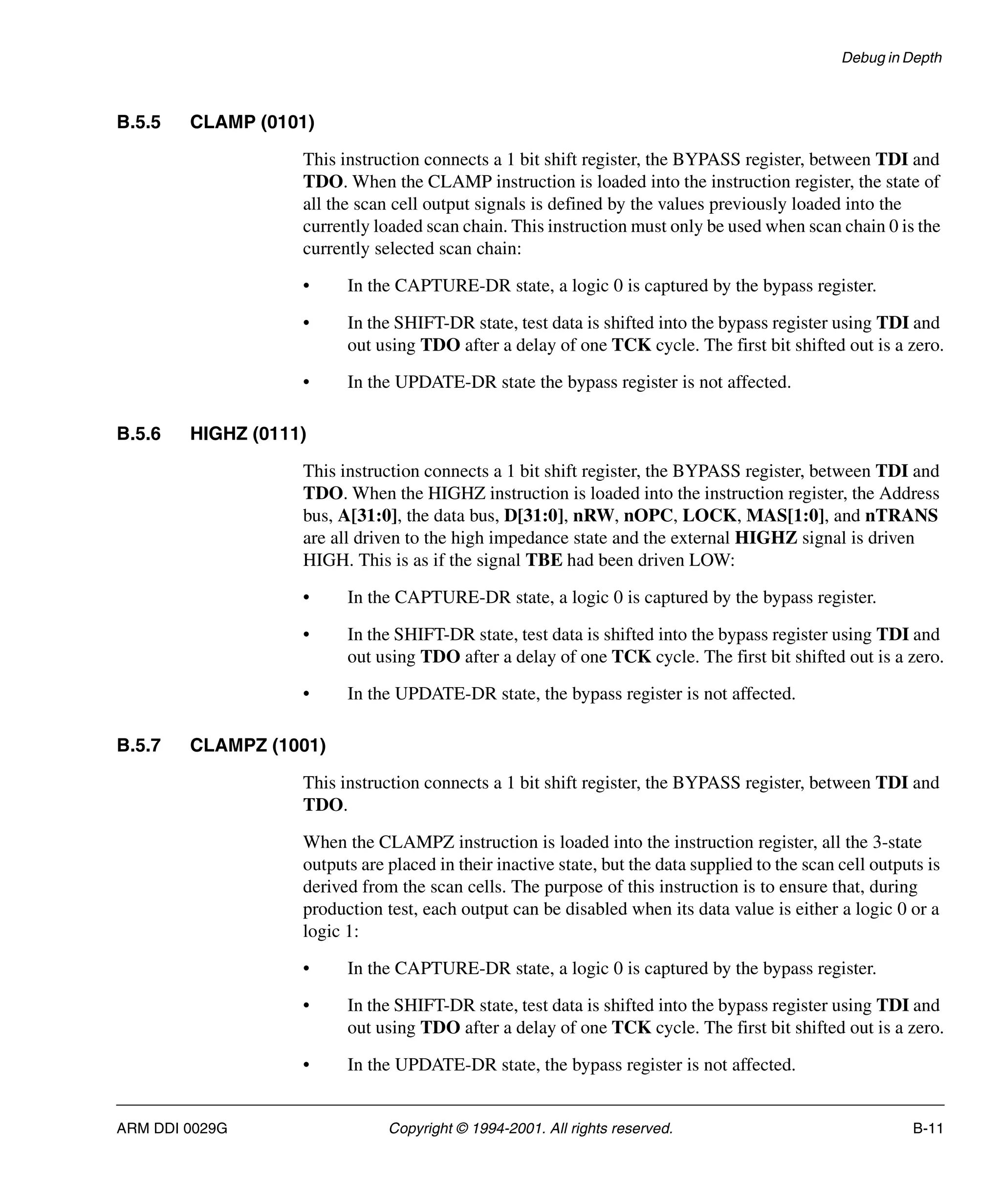 Debug in Depth
ARM DDI 0029G Copyright © 1994-2001. All rights reserved. B-11
B.5.5 CLAMP (0101)
This instruction connects a 1 bit shift register, the BYPASS register, between TDI and
TDO. When the CLAMP instruction is loaded into the instruction register, the state of
all the scan cell output signals is defined by the values previously loaded into the
currently loaded scan chain. This instruction must only be used when scan chain 0 is the
currently selected scan chain:
• In the CAPTURE-DR state, a logic 0 is captured by the bypass register.
• In the SHIFT-DR state, test data is shifted into the bypass register using TDI and
out using TDO after a delay of one TCK cycle. The first bit shifted out is a zero.
• In the UPDATE-DR state the bypass register is not affected.
B.5.6 HIGHZ (0111)
This instruction connects a 1 bit shift register, the BYPASS register, between TDI and
TDO. When the HIGHZ instruction is loaded into the instruction register, the Address
bus, A[31:0], the data bus, D[31:0], nRW, nOPC, LOCK, MAS[1:0], and nTRANS
are all driven to the high impedance state and the external HIGHZ signal is driven
HIGH. This is as if the signal TBE had been driven LOW:
• In the CAPTURE-DR state, a logic 0 is captured by the bypass register.
• In the SHIFT-DR state, test data is shifted into the bypass register using TDI and
out using TDO after a delay of one TCK cycle. The first bit shifted out is a zero.
• In the UPDATE-DR state, the bypass register is not affected.
B.5.7 CLAMPZ (1001)
This instruction connects a 1 bit shift register, the BYPASS register, between TDI and
TDO.
When the CLAMPZ instruction is loaded into the instruction register, all the 3-state
outputs are placed in their inactive state, but the data supplied to the scan cell outputs is
derived from the scan cells. The purpose of this instruction is to ensure that, during
production test, each output can be disabled when its data value is either a logic 0 or a
logic 1:
• In the CAPTURE-DR state, a logic 0 is captured by the bypass register.
• In the SHIFT-DR state, test data is shifted into the bypass register using TDI and
out using TDO after a delay of one TCK cycle. The first bit shifted out is a zero.
• In the UPDATE-DR state, the bypass register is not affected.
 