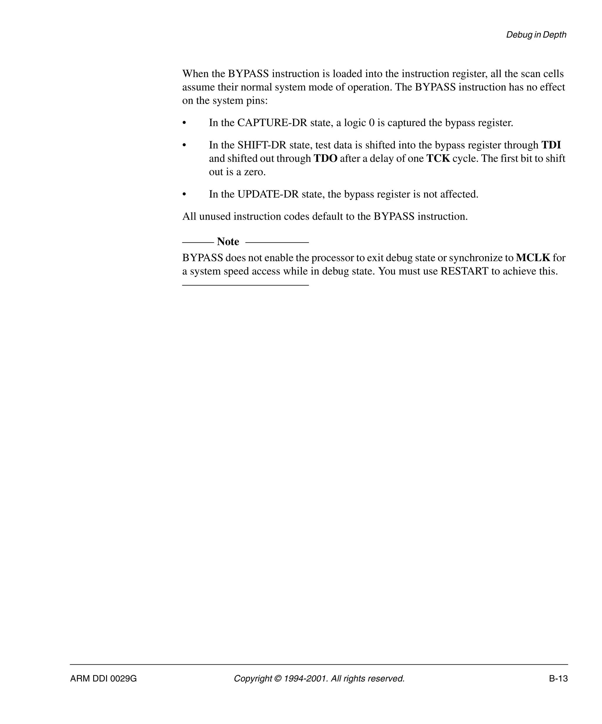 Debug in Depth
ARM DDI 0029G Copyright © 1994-2001. All rights reserved. B-13
When the BYPASS instruction is loaded into the instruction register, all the scan cells
assume their normal system mode of operation. The BYPASS instruction has no effect
on the system pins:
• In the CAPTURE-DR state, a logic 0 is captured the bypass register.
• In the SHIFT-DR state, test data is shifted into the bypass register through TDI
and shifted out through TDO after a delay of one TCK cycle. The first bit to shift
out is a zero.
• In the UPDATE-DR state, the bypass register is not affected.
All unused instruction codes default to the BYPASS instruction.
Note
BYPASS does not enable the processor to exit debug state or synchronize to MCLK for
a system speed access while in debug state. You must use RESTART to achieve this.
 