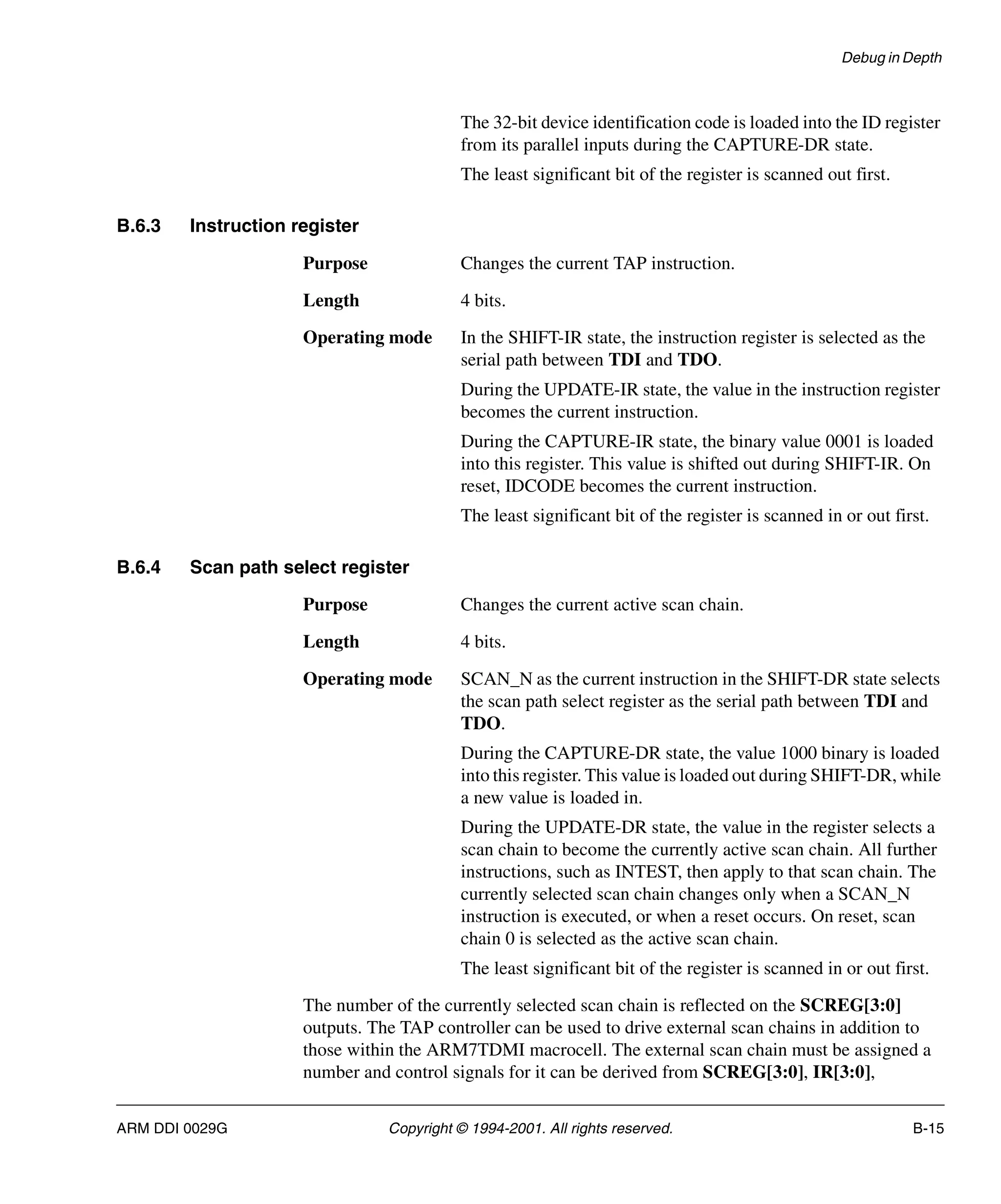 Debug in Depth
ARM DDI 0029G Copyright © 1994-2001. All rights reserved. B-15
The 32-bit device identification code is loaded into the ID register
from its parallel inputs during the CAPTURE-DR state.
The least significant bit of the register is scanned out first.
B.6.3 Instruction register
Purpose Changes the current TAP instruction.
Length 4 bits.
Operating mode In the SHIFT-IR state, the instruction register is selected as the
serial path between TDI and TDO.
During the UPDATE-IR state, the value in the instruction register
becomes the current instruction.
During the CAPTURE-IR state, the binary value 0001 is loaded
into this register. This value is shifted out during SHIFT-IR. On
reset, IDCODE becomes the current instruction.
The least significant bit of the register is scanned in or out first.
B.6.4 Scan path select register
Purpose Changes the current active scan chain.
Length 4 bits.
Operating mode SCAN_N as the current instruction in the SHIFT-DR state selects
the scan path select register as the serial path between TDI and
TDO.
During the CAPTURE-DR state, the value 1000 binary is loaded
into this register. This value is loaded out during SHIFT-DR, while
a new value is loaded in.
During the UPDATE-DR state, the value in the register selects a
scan chain to become the currently active scan chain. All further
instructions, such as INTEST, then apply to that scan chain. The
currently selected scan chain changes only when a SCAN_N
instruction is executed, or when a reset occurs. On reset, scan
chain 0 is selected as the active scan chain.
The least significant bit of the register is scanned in or out first.
The number of the currently selected scan chain is reflected on the SCREG[3:0]
outputs. The TAP controller can be used to drive external scan chains in addition to
those within the ARM7TDMI macrocell. The external scan chain must be assigned a
number and control signals for it can be derived from SCREG[3:0], IR[3:0],
 