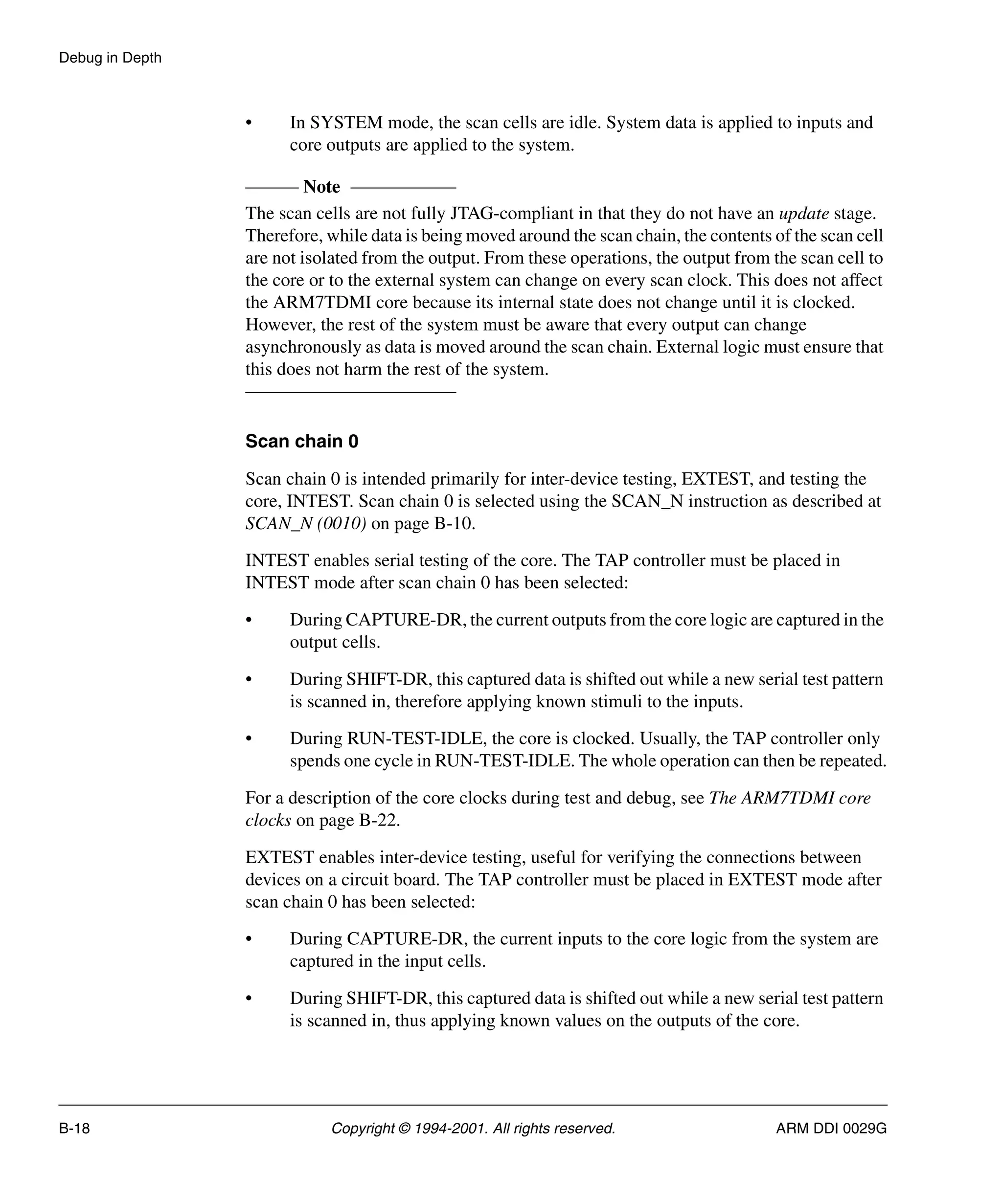 Debug in Depth
B-18 Copyright © 1994-2001. All rights reserved. ARM DDI 0029G
• In SYSTEM mode, the scan cells are idle. System data is applied to inputs and
core outputs are applied to the system.
Note
The scan cells are not fully JTAG-compliant in that they do not have an update stage.
Therefore, while data is being moved around the scan chain, the contents of the scan cell
are not isolated from the output. From these operations, the output from the scan cell to
the core or to the external system can change on every scan clock. This does not affect
the ARM7TDMI core because its internal state does not change until it is clocked.
However, the rest of the system must be aware that every output can change
asynchronously as data is moved around the scan chain. External logic must ensure that
this does not harm the rest of the system.
Scan chain 0
Scan chain 0 is intended primarily for inter-device testing, EXTEST, and testing the
core, INTEST. Scan chain 0 is selected using the SCAN_N instruction as described at
SCAN_N (0010) on page B-10.
INTEST enables serial testing of the core. The TAP controller must be placed in
INTEST mode after scan chain 0 has been selected:
• During CAPTURE-DR, the current outputs from the core logic are captured in the
output cells.
• During SHIFT-DR, this captured data is shifted out while a new serial test pattern
is scanned in, therefore applying known stimuli to the inputs.
• During RUN-TEST-IDLE, the core is clocked. Usually, the TAP controller only
spends one cycle in RUN-TEST-IDLE. The whole operation can then be repeated.
For a description of the core clocks during test and debug, see The ARM7TDMI core
clocks on page B-22.
EXTEST enables inter-device testing, useful for verifying the connections between
devices on a circuit board. The TAP controller must be placed in EXTEST mode after
scan chain 0 has been selected:
• During CAPTURE-DR, the current inputs to the core logic from the system are
captured in the input cells.
• During SHIFT-DR, this captured data is shifted out while a new serial test pattern
is scanned in, thus applying known values on the outputs of the core.
 