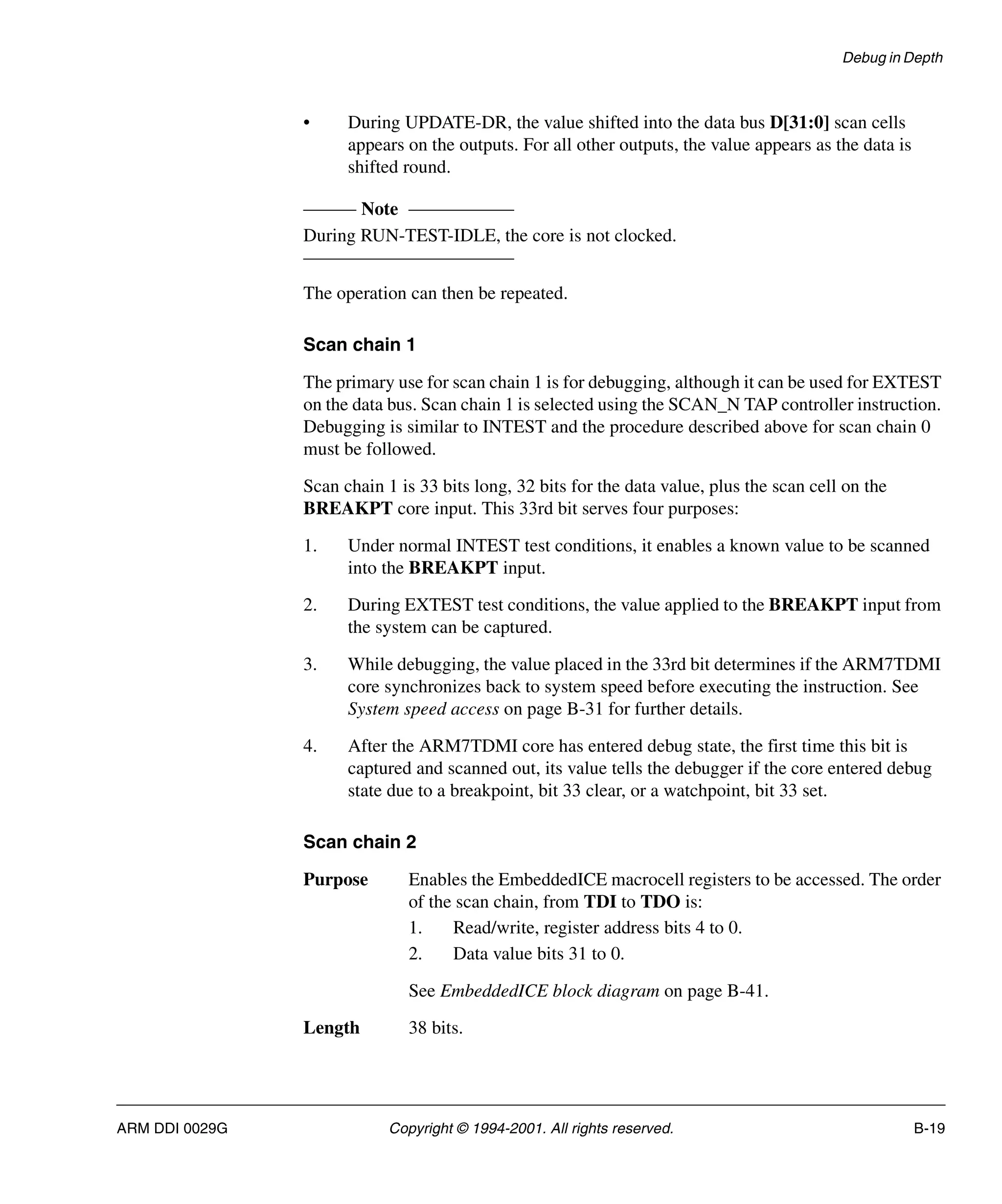 Debug in Depth
ARM DDI 0029G Copyright © 1994-2001. All rights reserved. B-19
• During UPDATE-DR, the value shifted into the data bus D[31:0] scan cells
appears on the outputs. For all other outputs, the value appears as the data is
shifted round.
Note
During RUN-TEST-IDLE, the core is not clocked.
The operation can then be repeated.
Scan chain 1
The primary use for scan chain 1 is for debugging, although it can be used for EXTEST
on the data bus. Scan chain 1 is selected using the SCAN_N TAP controller instruction.
Debugging is similar to INTEST and the procedure described above for scan chain 0
must be followed.
Scan chain 1 is 33 bits long, 32 bits for the data value, plus the scan cell on the
BREAKPT core input. This 33rd bit serves four purposes:
1. Under normal INTEST test conditions, it enables a known value to be scanned
into the BREAKPT input.
2. During EXTEST test conditions, the value applied to the BREAKPT input from
the system can be captured.
3. While debugging, the value placed in the 33rd bit determines if the ARM7TDMI
core synchronizes back to system speed before executing the instruction. See
System speed access on page B-31 for further details.
4. After the ARM7TDMI core has entered debug state, the first time this bit is
captured and scanned out, its value tells the debugger if the core entered debug
state due to a breakpoint, bit 33 clear, or a watchpoint, bit 33 set.
Scan chain 2
Purpose Enables the EmbeddedICE macrocell registers to be accessed. The order
of the scan chain, from TDI to TDO is:
1. Read/write, register address bits 4 to 0.
2. Data value bits 31 to 0.
See EmbeddedICE block diagram on page B-41.
Length 38 bits.
 