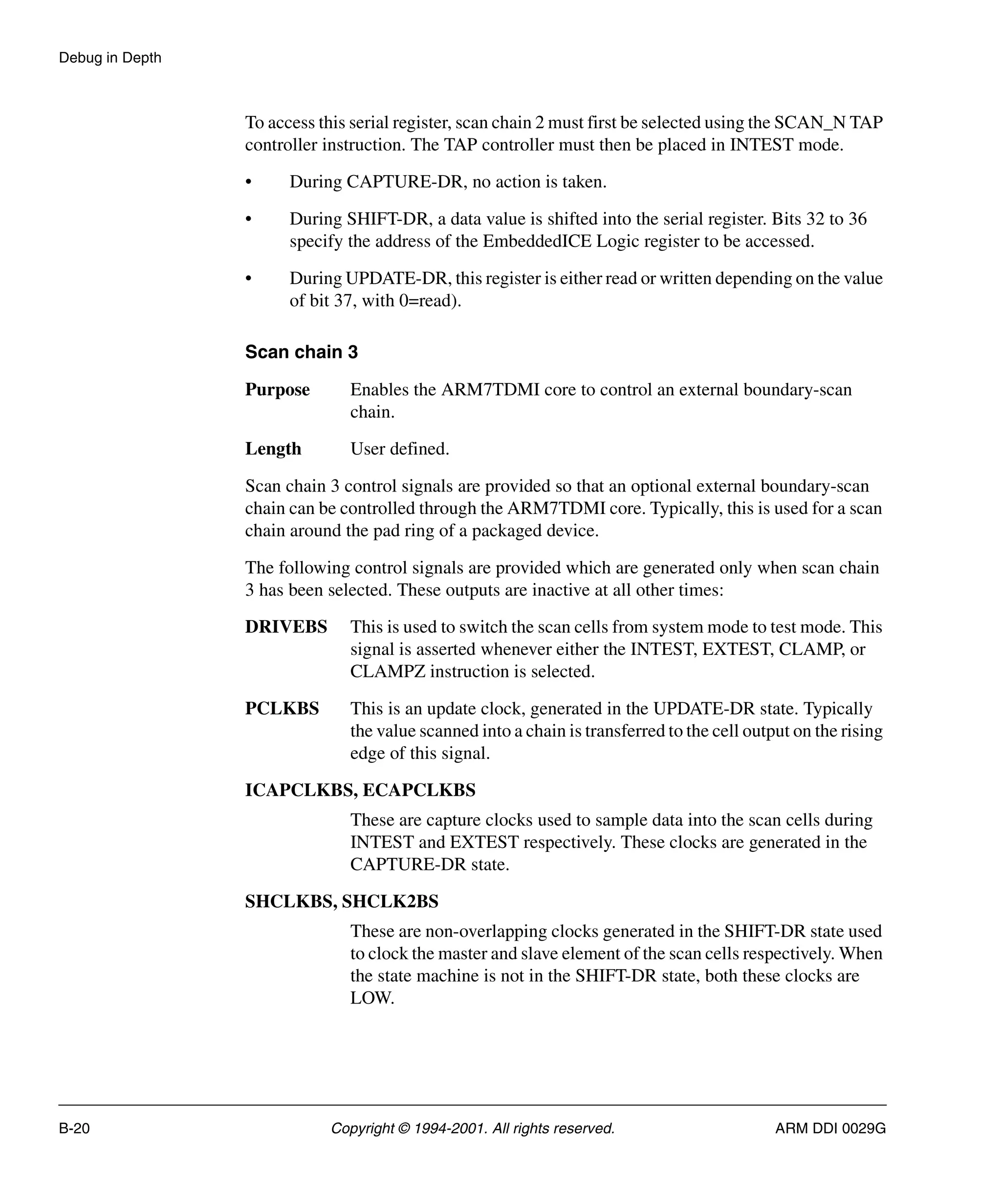 Debug in Depth
B-20 Copyright © 1994-2001. All rights reserved. ARM DDI 0029G
To access this serial register, scan chain 2 must first be selected using the SCAN_N TAP
controller instruction. The TAP controller must then be placed in INTEST mode.
• During CAPTURE-DR, no action is taken.
• During SHIFT-DR, a data value is shifted into the serial register. Bits 32 to 36
specify the address of the EmbeddedICE Logic register to be accessed.
• During UPDATE-DR, this register is either read or written depending on the value
of bit 37, with 0=read).
Scan chain 3
Purpose Enables the ARM7TDMI core to control an external boundary-scan
chain.
Length User defined.
Scan chain 3 control signals are provided so that an optional external boundary-scan
chain can be controlled through the ARM7TDMI core. Typically, this is used for a scan
chain around the pad ring of a packaged device.
The following control signals are provided which are generated only when scan chain
3 has been selected. These outputs are inactive at all other times:
DRIVEBS This is used to switch the scan cells from system mode to test mode. This
signal is asserted whenever either the INTEST, EXTEST, CLAMP, or
CLAMPZ instruction is selected.
PCLKBS This is an update clock, generated in the UPDATE-DR state. Typically
the value scanned into a chain is transferred to the cell output on the rising
edge of this signal.
ICAPCLKBS, ECAPCLKBS
These are capture clocks used to sample data into the scan cells during
INTEST and EXTEST respectively. These clocks are generated in the
CAPTURE-DR state.
SHCLKBS, SHCLK2BS
These are non-overlapping clocks generated in the SHIFT-DR state used
to clock the master and slave element of the scan cells respectively. When
the state machine is not in the SHIFT-DR state, both these clocks are
LOW.
 