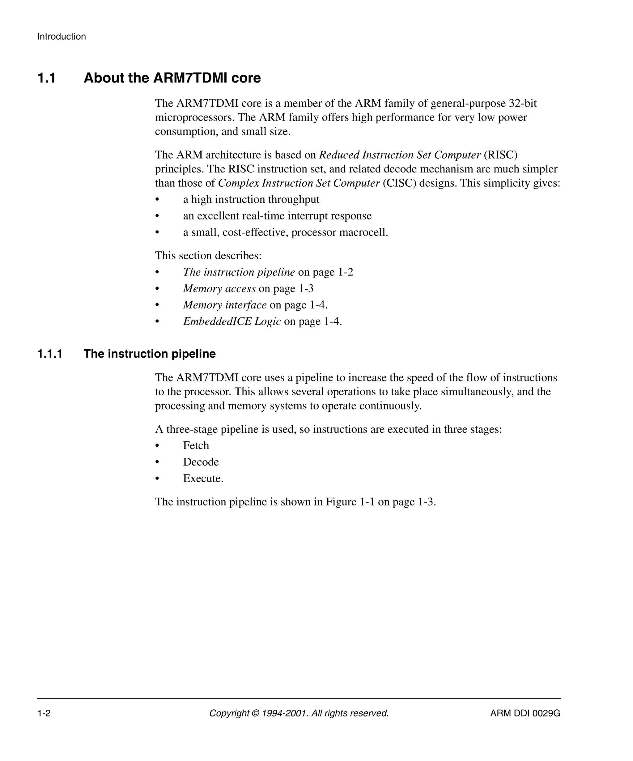 Introduction
1-2 Copyright © 1994-2001. All rights reserved. ARM DDI 0029G
1.1 About the ARM7TDMI core
The ARM7TDMI core is a member of the ARM family of general-purpose 32-bit
microprocessors. The ARM family offers high performance for very low power
consumption, and small size.
The ARM architecture is based on Reduced Instruction Set Computer (RISC)
principles. The RISC instruction set, and related decode mechanism are much simpler
than those of Complex Instruction Set Computer (CISC) designs. This simplicity gives:
• a high instruction throughput
• an excellent real-time interrupt response
• a small, cost-effective, processor macrocell.
This section describes:
• The instruction pipeline on page 1-2
• Memory access on page 1-3
• Memory interface on page 1-4.
• EmbeddedICE Logic on page 1-4.
1.1.1 The instruction pipeline
The ARM7TDMI core uses a pipeline to increase the speed of the flow of instructions
to the processor. This allows several operations to take place simultaneously, and the
processing and memory systems to operate continuously.
A three-stage pipeline is used, so instructions are executed in three stages:
• Fetch
• Decode
• Execute.
The instruction pipeline is shown in Figure 1-1 on page 1-3.
 