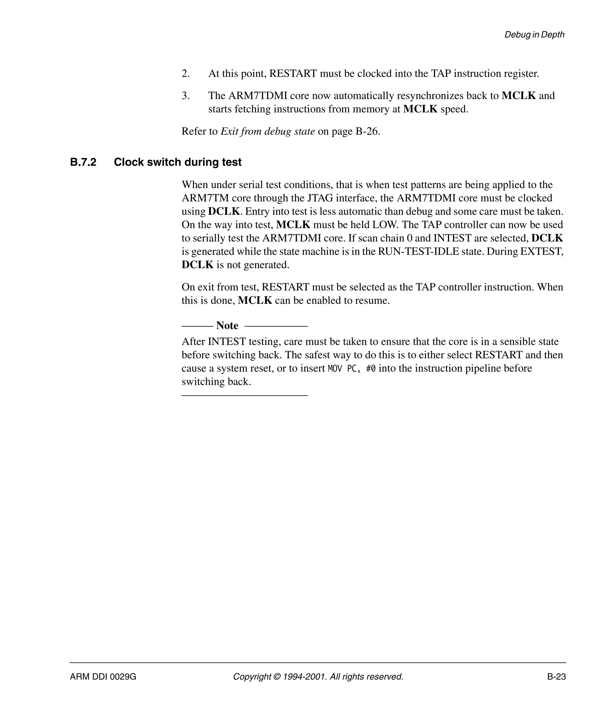 Debug in Depth
ARM DDI 0029G Copyright © 1994-2001. All rights reserved. B-23
2. At this point, RESTART must be clocked into the TAP instruction register.
3. The ARM7TDMI core now automatically resynchronizes back to MCLK and
starts fetching instructions from memory at MCLK speed.
Refer to Exit from debug state on page B-26.
B.7.2 Clock switch during test
When under serial test conditions, that is when test patterns are being applied to the
ARM7TM core through the JTAG interface, the ARM7TDMI core must be clocked
using DCLK. Entry into test is less automatic than debug and some care must be taken.
On the way into test, MCLK must be held LOW. The TAP controller can now be used
to serially test the ARM7TDMI core. If scan chain 0 and INTEST are selected, DCLK
is generated while the state machine is in the RUN-TEST-IDLE state. During EXTEST,
DCLK is not generated.
On exit from test, RESTART must be selected as the TAP controller instruction. When
this is done, MCLK can be enabled to resume.
Note
After INTEST testing, care must be taken to ensure that the core is in a sensible state
before switching back. The safest way to do this is to either select RESTART and then
cause a system reset, or to insert MOV PC, #0 into the instruction pipeline before
switching back.
 