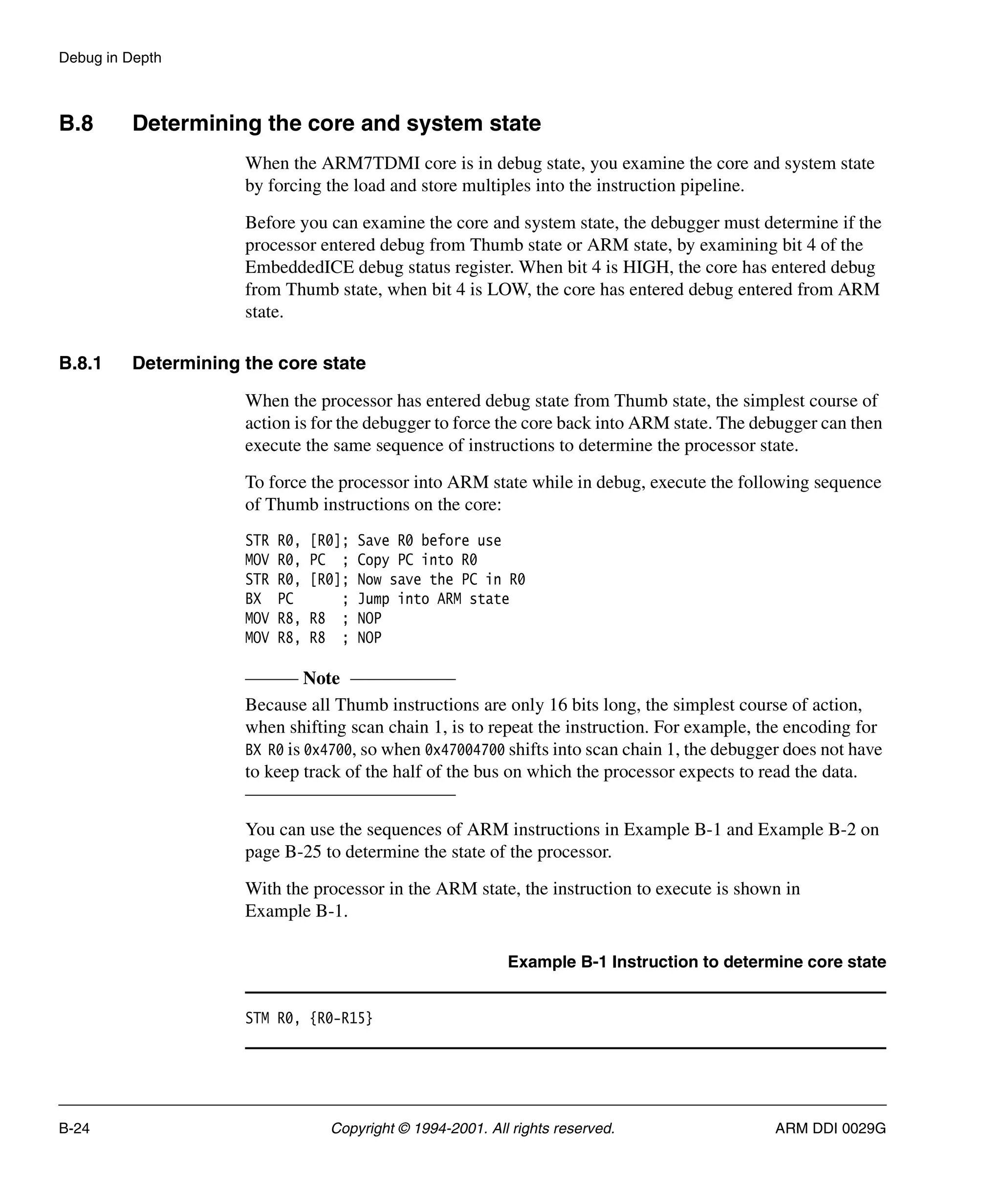 Debug in Depth
B-24 Copyright © 1994-2001. All rights reserved. ARM DDI 0029G
B.8 Determining the core and system state
When the ARM7TDMI core is in debug state, you examine the core and system state
by forcing the load and store multiples into the instruction pipeline.
Before you can examine the core and system state, the debugger must determine if the
processor entered debug from Thumb state or ARM state, by examining bit 4 of the
EmbeddedICE debug status register. When bit 4 is HIGH, the core has entered debug
from Thumb state, when bit 4 is LOW, the core has entered debug entered from ARM
state.
B.8.1 Determining the core state
When the processor has entered debug state from Thumb state, the simplest course of
action is for the debugger to force the core back into ARM state. The debugger can then
execute the same sequence of instructions to determine the processor state.
To force the processor into ARM state while in debug, execute the following sequence
of Thumb instructions on the core:
STR R0, [R0]; Save R0 before use
MOV R0, PC ; Copy PC into R0
STR R0, [R0]; Now save the PC in R0
BX PC ; Jump into ARM state
MOV R8, R8 ; NOP
MOV R8, R8 ; NOP
Note
Because all Thumb instructions are only 16 bits long, the simplest course of action,
when shifting scan chain 1, is to repeat the instruction. For example, the encoding for
BX R0 is 0x4700, so when 0x47004700 shifts into scan chain 1, the debugger does not have
to keep track of the half of the bus on which the processor expects to read the data.
You can use the sequences of ARM instructions in Example B-1 and Example B-2 on
page B-25 to determine the state of the processor.
With the processor in the ARM state, the instruction to execute is shown in
Example B-1.
Example B-1 Instruction to determine core state
STM R0, {R0-R15}
 