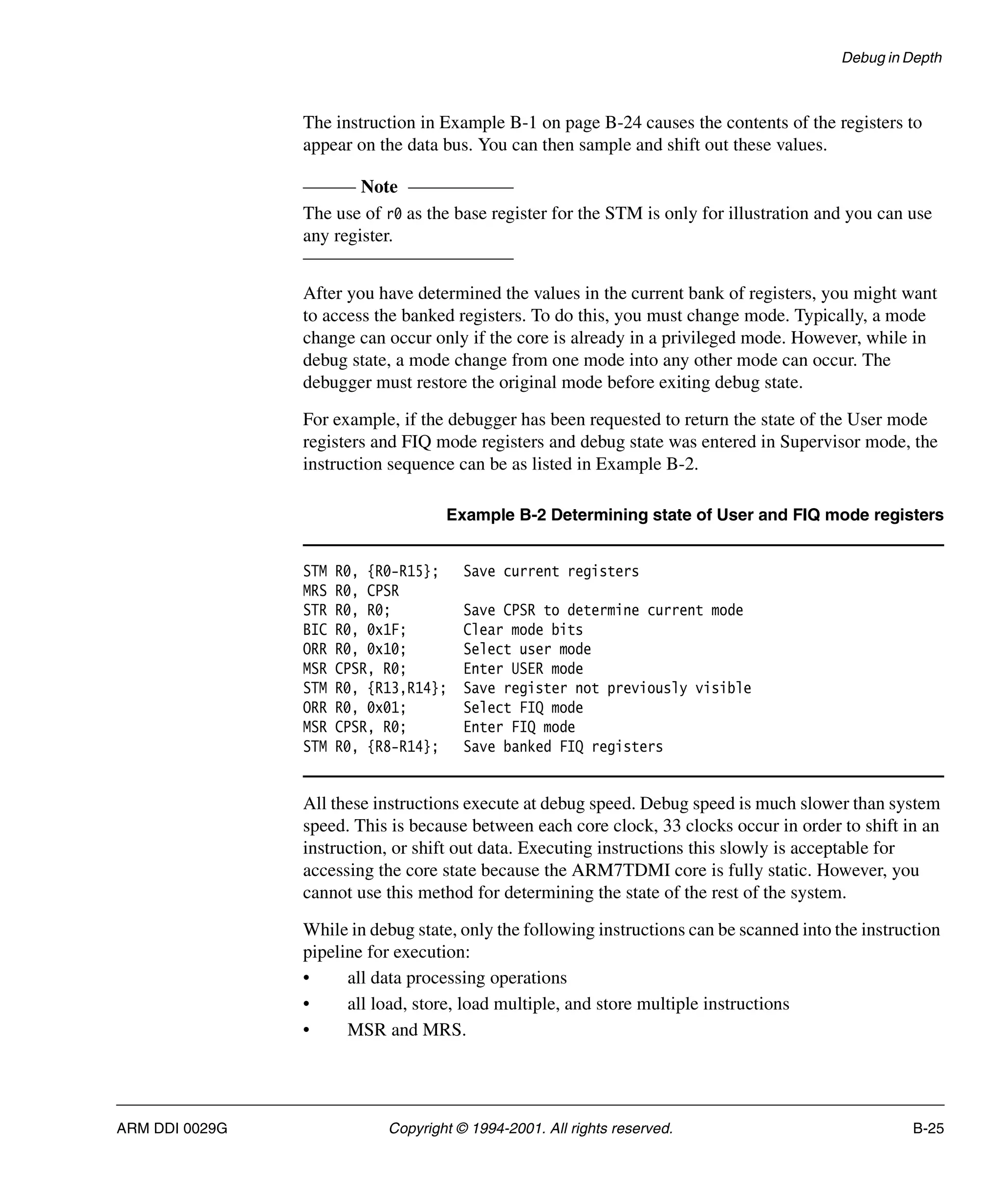 Debug in Depth
ARM DDI 0029G Copyright © 1994-2001. All rights reserved. B-25
The instruction in Example B-1 on page B-24 causes the contents of the registers to
appear on the data bus. You can then sample and shift out these values.
Note
The use of r0 as the base register for the STM is only for illustration and you can use
any register.
After you have determined the values in the current bank of registers, you might want
to access the banked registers. To do this, you must change mode. Typically, a mode
change can occur only if the core is already in a privileged mode. However, while in
debug state, a mode change from one mode into any other mode can occur. The
debugger must restore the original mode before exiting debug state.
For example, if the debugger has been requested to return the state of the User mode
registers and FIQ mode registers and debug state was entered in Supervisor mode, the
instruction sequence can be as listed in Example B-2.
Example B-2 Determining state of User and FIQ mode registers
STM R0, {R0-R15}; Save current registers
MRS R0, CPSR
STR R0, R0; Save CPSR to determine current mode
BIC R0, 0x1F; Clear mode bits
ORR R0, 0x10; Select user mode
MSR CPSR, R0; Enter USER mode
STM R0, {R13,R14}; Save register not previously visible
ORR R0, 0x01; Select FIQ mode
MSR CPSR, R0; Enter FIQ mode
STM R0, {R8-R14}; Save banked FIQ registers
All these instructions execute at debug speed. Debug speed is much slower than system
speed. This is because between each core clock, 33 clocks occur in order to shift in an
instruction, or shift out data. Executing instructions this slowly is acceptable for
accessing the core state because the ARM7TDMI core is fully static. However, you
cannot use this method for determining the state of the rest of the system.
While in debug state, only the following instructions can be scanned into the instruction
pipeline for execution:
• all data processing operations
• all load, store, load multiple, and store multiple instructions
• MSR and MRS.
 
