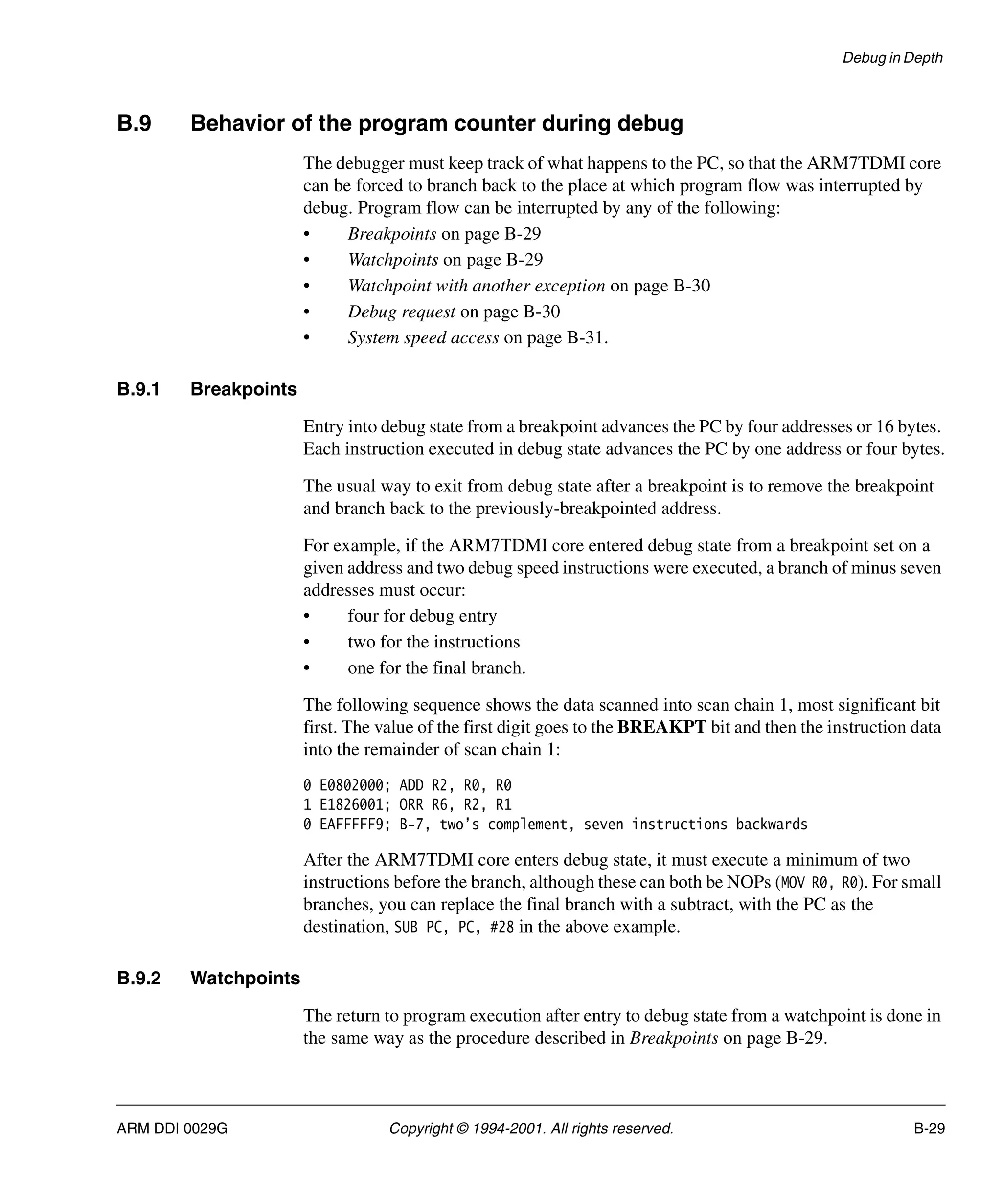 Debug in Depth
ARM DDI 0029G Copyright © 1994-2001. All rights reserved. B-29
B.9 Behavior of the program counter during debug
The debugger must keep track of what happens to the PC, so that the ARM7TDMI core
can be forced to branch back to the place at which program flow was interrupted by
debug. Program flow can be interrupted by any of the following:
• Breakpoints on page B-29
• Watchpoints on page B-29
• Watchpoint with another exception on page B-30
• Debug request on page B-30
• System speed access on page B-31.
B.9.1 Breakpoints
Entry into debug state from a breakpoint advances the PC by four addresses or 16 bytes.
Each instruction executed in debug state advances the PC by one address or four bytes.
The usual way to exit from debug state after a breakpoint is to remove the breakpoint
and branch back to the previously-breakpointed address.
For example, if the ARM7TDMI core entered debug state from a breakpoint set on a
given address and two debug speed instructions were executed, a branch of minus seven
addresses must occur:
• four for debug entry
• two for the instructions
• one for the final branch.
The following sequence shows the data scanned into scan chain 1, most significant bit
first. The value of the first digit goes to the BREAKPT bit and then the instruction data
into the remainder of scan chain 1:
0 E0802000; ADD R2, R0, R0
1 E1826001; ORR R6, R2, R1
0 EAFFFFF9; B-7, two’s complement, seven instructions backwards
After the ARM7TDMI core enters debug state, it must execute a minimum of two
instructions before the branch, although these can both be NOPs (MOV R0, R0). For small
branches, you can replace the final branch with a subtract, with the PC as the
destination, SUB PC, PC, #28 in the above example.
B.9.2 Watchpoints
The return to program execution after entry to debug state from a watchpoint is done in
the same way as the procedure described in Breakpoints on page B-29.
 