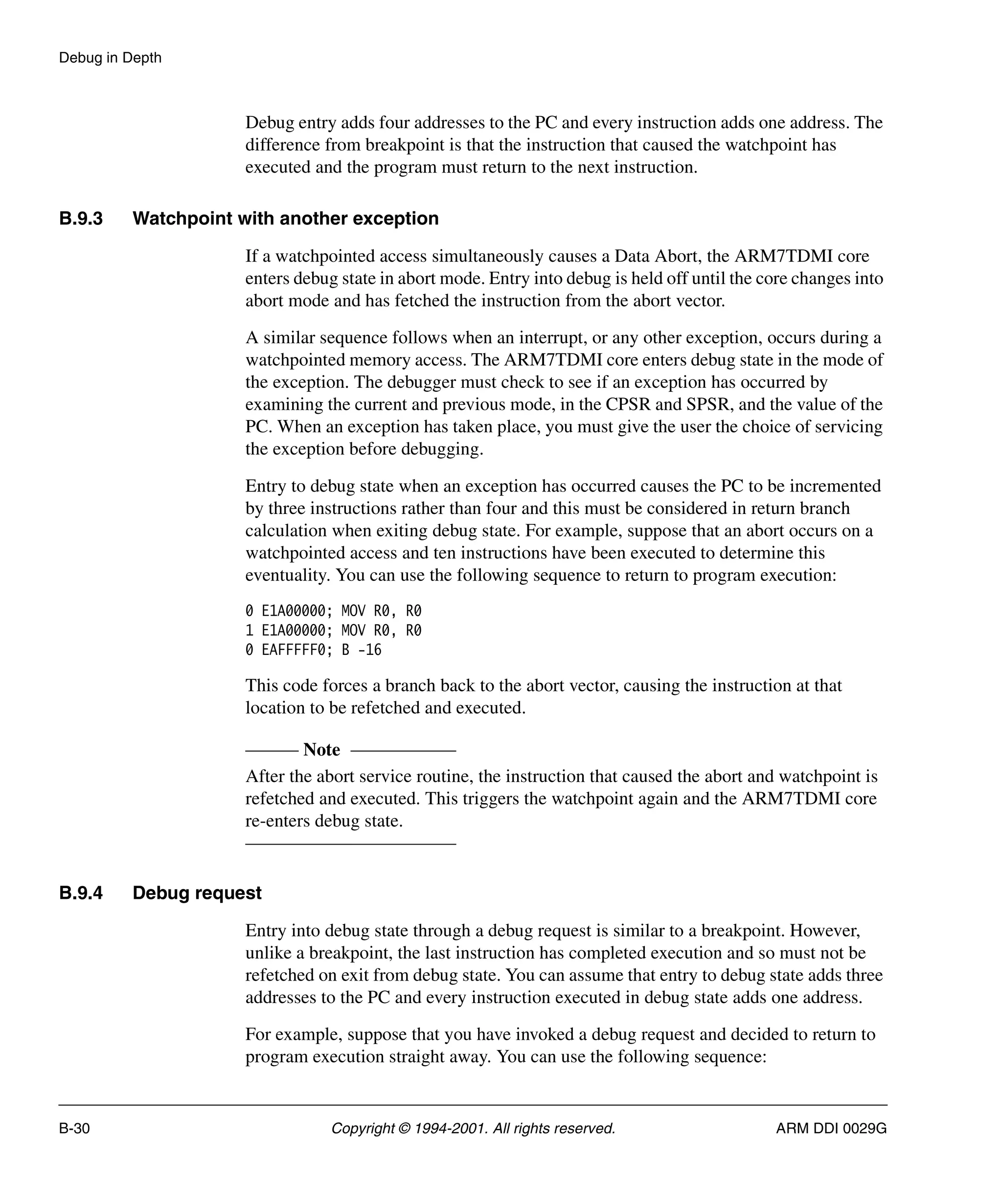 Debug in Depth
B-30 Copyright © 1994-2001. All rights reserved. ARM DDI 0029G
Debug entry adds four addresses to the PC and every instruction adds one address. The
difference from breakpoint is that the instruction that caused the watchpoint has
executed and the program must return to the next instruction.
B.9.3 Watchpoint with another exception
If a watchpointed access simultaneously causes a Data Abort, the ARM7TDMI core
enters debug state in abort mode. Entry into debug is held off until the core changes into
abort mode and has fetched the instruction from the abort vector.
A similar sequence follows when an interrupt, or any other exception, occurs during a
watchpointed memory access. The ARM7TDMI core enters debug state in the mode of
the exception. The debugger must check to see if an exception has occurred by
examining the current and previous mode, in the CPSR and SPSR, and the value of the
PC. When an exception has taken place, you must give the user the choice of servicing
the exception before debugging.
Entry to debug state when an exception has occurred causes the PC to be incremented
by three instructions rather than four and this must be considered in return branch
calculation when exiting debug state. For example, suppose that an abort occurs on a
watchpointed access and ten instructions have been executed to determine this
eventuality. You can use the following sequence to return to program execution:
0 E1A00000; MOV R0, R0
1 E1A00000; MOV R0, R0
0 EAFFFFF0; B -16
This code forces a branch back to the abort vector, causing the instruction at that
location to be refetched and executed.
Note
After the abort service routine, the instruction that caused the abort and watchpoint is
refetched and executed. This triggers the watchpoint again and the ARM7TDMI core
re-enters debug state.
B.9.4 Debug request
Entry into debug state through a debug request is similar to a breakpoint. However,
unlike a breakpoint, the last instruction has completed execution and so must not be
refetched on exit from debug state. You can assume that entry to debug state adds three
addresses to the PC and every instruction executed in debug state adds one address.
For example, suppose that you have invoked a debug request and decided to return to
program execution straight away. You can use the following sequence:
 