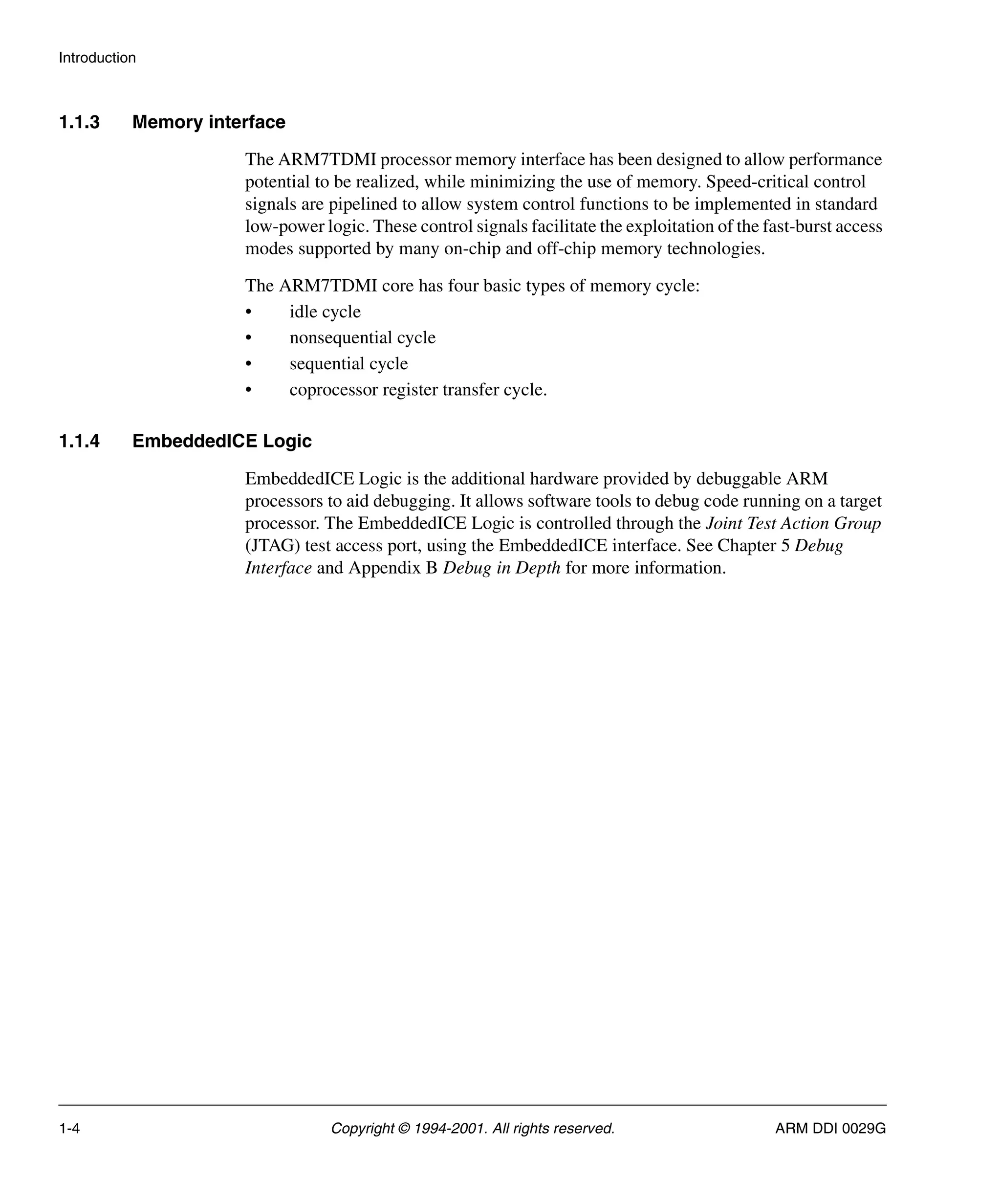 Introduction
1-4 Copyright © 1994-2001. All rights reserved. ARM DDI 0029G
1.1.3 Memory interface
The ARM7TDMI processor memory interface has been designed to allow performance
potential to be realized, while minimizing the use of memory. Speed-critical control
signals are pipelined to allow system control functions to be implemented in standard
low-power logic. These control signals facilitate the exploitation of the fast-burst access
modes supported by many on-chip and off-chip memory technologies.
The ARM7TDMI core has four basic types of memory cycle:
• idle cycle
• nonsequential cycle
• sequential cycle
• coprocessor register transfer cycle.
1.1.4 EmbeddedICE Logic
EmbeddedICE Logic is the additional hardware provided by debuggable ARM
processors to aid debugging. It allows software tools to debug code running on a target
processor. The EmbeddedICE Logic is controlled through the Joint Test Action Group
(JTAG) test access port, using the EmbeddedICE interface. See Chapter 5 Debug
Interface and Appendix B Debug in Depth for more information.
 