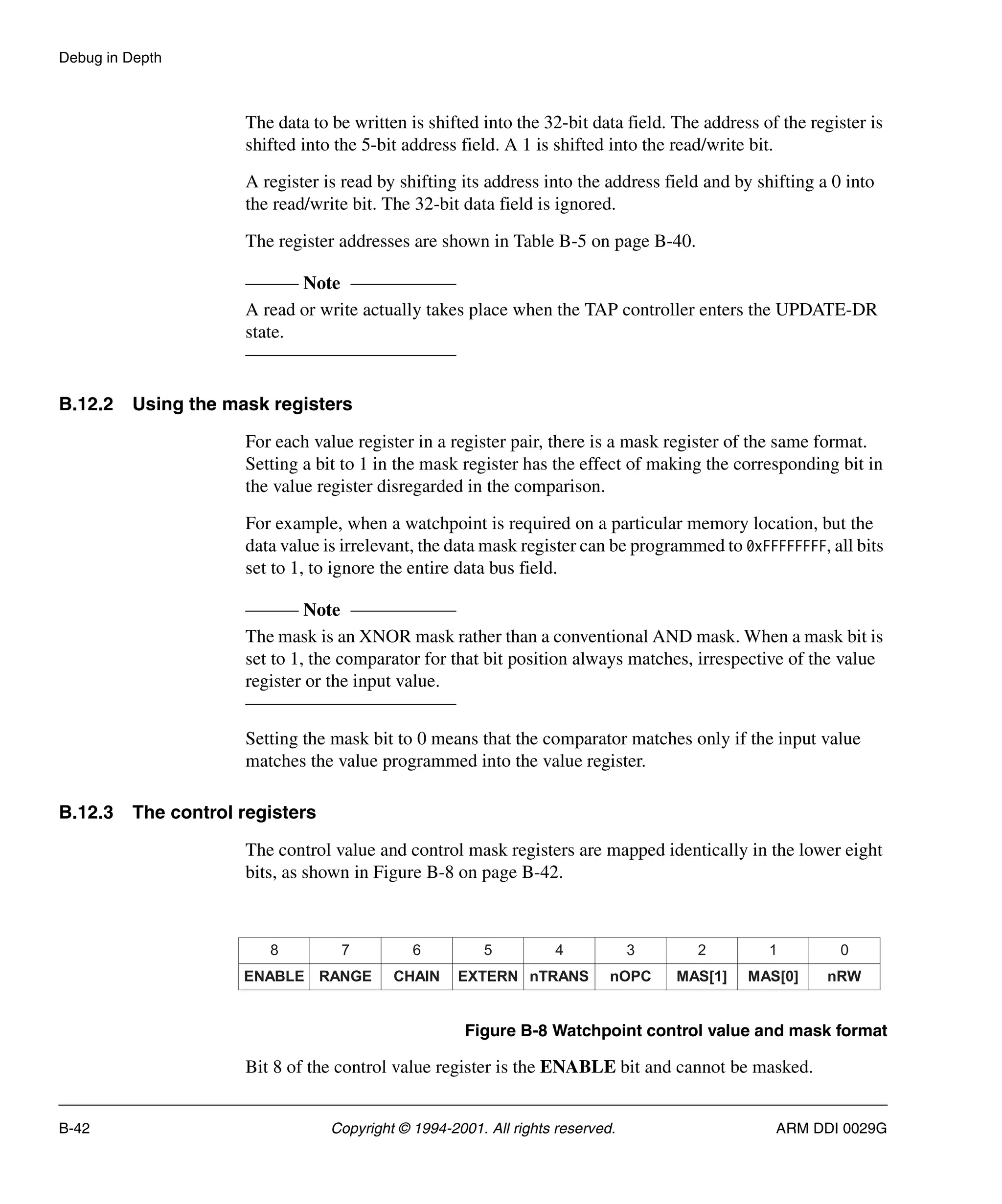 Debug in Depth
B-42 Copyright © 1994-2001. All rights reserved. ARM DDI 0029G
The data to be written is shifted into the 32-bit data field. The address of the register is
shifted into the 5-bit address field. A 1 is shifted into the read/write bit.
A register is read by shifting its address into the address field and by shifting a 0 into
the read/write bit. The 32-bit data field is ignored.
The register addresses are shown in Table B-5 on page B-40.
Note
A read or write actually takes place when the TAP controller enters the UPDATE-DR
state.
B.12.2 Using the mask registers
For each value register in a register pair, there is a mask register of the same format.
Setting a bit to 1 in the mask register has the effect of making the corresponding bit in
the value register disregarded in the comparison.
For example, when a watchpoint is required on a particular memory location, but the
data value is irrelevant, the data mask register can be programmed to 0xFFFFFFFF, all bits
set to 1, to ignore the entire data bus field.
Note
The mask is an XNOR mask rather than a conventional AND mask. When a mask bit is
set to 1, the comparator for that bit position always matches, irrespective of the value
register or the input value.
Setting the mask bit to 0 means that the comparator matches only if the input value
matches the value programmed into the value register.
B.12.3 The control registers
The control value and control mask registers are mapped identically in the lower eight
bits, as shown in Figure B-8 on page B-42.
Figure B-8 Watchpoint control value and mask format
Bit 8 of the control value register is the ENABLE bit and cannot be masked.
ENABLE CHAIN
RANGE EXTERN nOPC
nTRANS MAS[1] nRW
MAS[0]
8 6
7 5 3
4 2 0
1
 