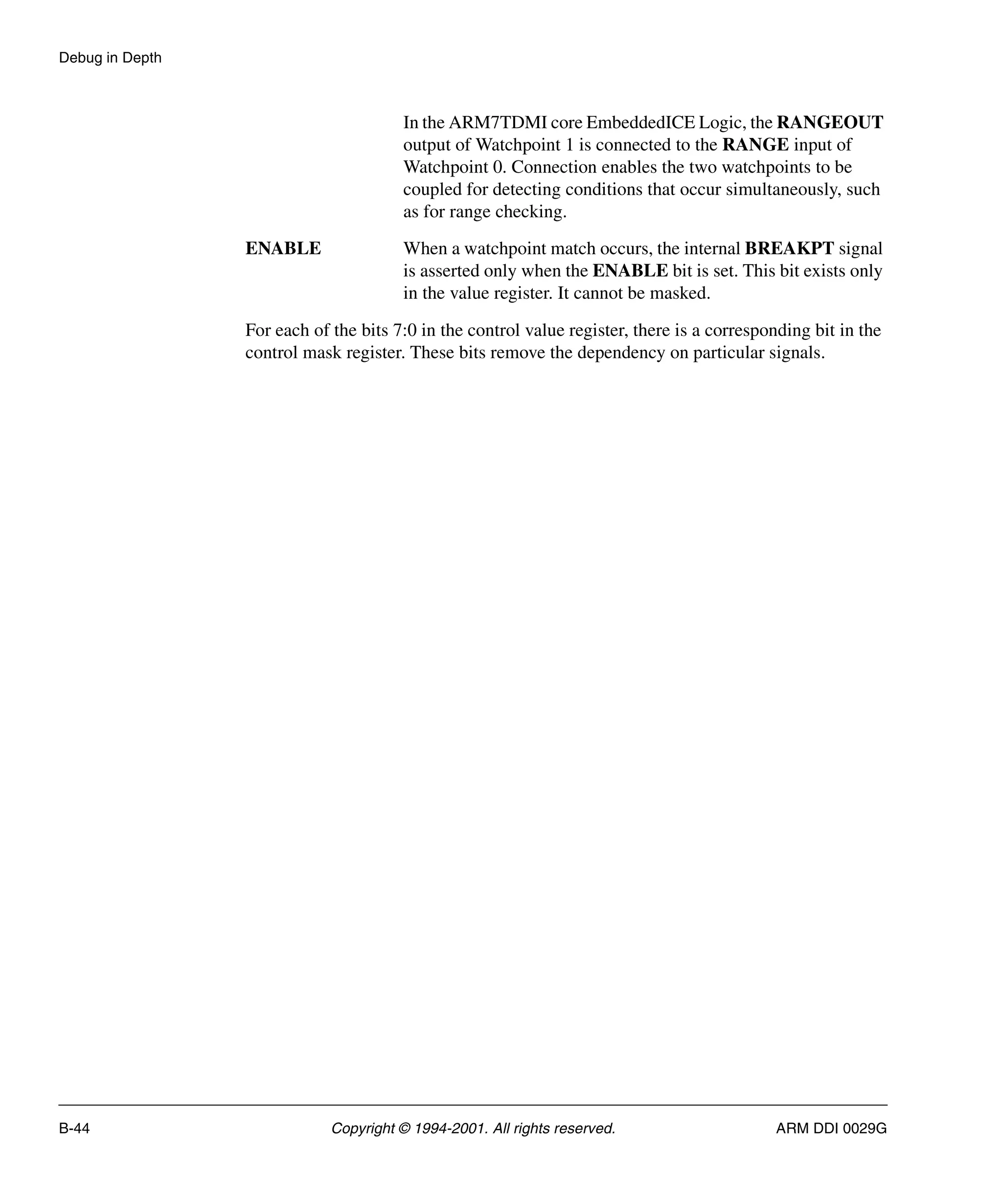 Debug in Depth
B-44 Copyright © 1994-2001. All rights reserved. ARM DDI 0029G
In the ARM7TDMI core EmbeddedICE Logic, the RANGEOUT
output of Watchpoint 1 is connected to the RANGE input of
Watchpoint 0. Connection enables the two watchpoints to be
coupled for detecting conditions that occur simultaneously, such
as for range checking.
ENABLE When a watchpoint match occurs, the internal BREAKPT signal
is asserted only when the ENABLE bit is set. This bit exists only
in the value register. It cannot be masked.
For each of the bits 7:0 in the control value register, there is a corresponding bit in the
control mask register. These bits remove the dependency on particular signals.
 